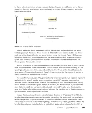CHAPTER 3 System Mechanisms 177
be shared without restrictions, whereas resources that aren’t subject to modification can be shared.
Figure 3-24 illustrates what happens when two threads running on different processors both write
data to a circular queue.
Time
Get queue tail
Insert data at current location
•
•
•
•
•
•
•
•
•
•
•
•
•
•
•
Increment tail pointer
Processor A Processor B
Get queue tail
Insert data at current location /*ERROR*/
Increment tail pointer
FIGURE 3-24 Incorrect sharing of memory
Because the second thread obtained the value of the queue tail pointer before the first thread
­
finished updating it, the second thread inserted its data into the same location that the first thread
used, overwriting data and leaving one queue location empty. Even though Figure 3-24 illustrates
what could happen on a multiprocessor system, the same error could occur on a single-processor
­
system if the operating system performed a context switch to the second thread before the first
thread updated the queue tail pointer.
Sections of code that access a nonshareable resource are called critical sections. To ensure correct
code, only one thread at a time can execute in a critical section. While one thread is writing to a file,
updating a database, or modifying a shared variable, no other thread can be allowed to access the
same resource. The pseudocode shown in Figure 3-24 is a critical section that incorrectly accesses a
shared data structure without mutual exclusion.
The issue of mutual exclusion, although important for all operating systems, is especially ­
important
(and intricate) for a tightly coupled, symmetric multiprocessing (SMP) operating system such as
Windows, in which the same system code runs simultaneously on more than one processor, sharing
certain data structures stored in global memory. In Windows, it is the kernel’s job to provide mecha-
nisms that system code can use to prevent two threads from modifying the same structure at the
same time. The kernel provides mutual-exclusion primitives that it and the rest of the executive use to
synchronize their access to global data structures.
Because the scheduler synchronizes access to its data structures at DPC/dispatch level IRQL, the
kernel and executive cannot rely on synchronization mechanisms that would result in a page fault or
reschedule operation to synchronize access to data structures when the IRQL is DPC/dispatch level
or higher (levels known as an elevated or high IRQL). In the following sections, you’ll find out how the
kernel and executive use mutual exclusion to protect their global data structures when the IRQL is
 