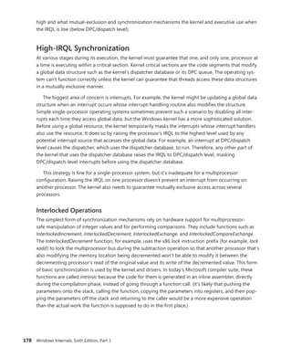 178 Windows Internals, Sixth Edition, Part 1
high and what mutual-exclusion and synchronization mechanisms the kernel and executive use when
the IRQL is low (below DPC/dispatch level).
High-IRQL Synchronization
At various stages during its execution, the kernel must guarantee that one, and only one, processor at
a time is executing within a critical section. Kernel critical sections are the code segments that modify
a global data structure such as the kernel’s dispatcher database or its DPC queue. The operating sys-
tem can’t function correctly unless the kernel can guarantee that threads access these data structures
in a mutually exclusive manner.
The biggest area of concern is interrupts. For example, the kernel might be updating a global data
structure when an interrupt occurs whose interrupt-handling routine also modifies the structure.
­
Simple single-processor operating systems sometimes prevent such a scenario by disabling all inter-
rupts each time they access global data, but the Windows kernel has a more sophisticated solution.
Before using a global resource, the kernel temporarily masks the interrupts whose interrupt handlers
also use the resource. It does so by raising the processor’s IRQL to the highest level used by any
­
potential interrupt source that accesses the global data. For example, an interrupt at DPC/dispatch
level causes the dispatcher, which uses the dispatcher database, to run. Therefore, any other part of
the kernel that uses the dispatcher database raises the IRQL to DPC/dispatch level, masking
DPC/dispatch-level interrupts before using the dispatcher database.
This strategy is fine for a single-processor system, but it’s inadequate for a multiprocessor
­
configuration. Raising the IRQL on one processor doesn’t prevent an interrupt from occurring on
­
another processor. The kernel also needs to guarantee mutually exclusive access across several
­processors.
Interlocked Operations
The simplest form of synchronization mechanisms rely on hardware support for multiprocessor-
safe manipulation of integer values and for performing comparisons. They include functions such as
InterlockedIncrement, InterlockedDecrement, InterlockedExchange, and InterlockedCompareExchange.
The InterlockedDecrement function, for example, uses the x86 lock instruction prefix (for example, lock
xadd) to lock the multiprocessor bus during the subtraction operation so that another processor that’s
also modifying the memory location being decremented won’t be able to modify it between the
decrementing processor’s read of the original value and its write of the decremented value. This form
of basic synchronization is used by the kernel and drivers. In today’s Microsoft compiler suite, these
functions are called intrinsic because the code for them is generated in an inline assembler, directly
during the compilation phase, instead of going through a function call. (It’s likely that pushing the
parameters onto the stack, calling the function, copying the parameters into registers, and then pop-
ping the parameters off the stack and returning to the caller would be a more expensive operation
than the actual work the function is supposed to do in the first place.)
 