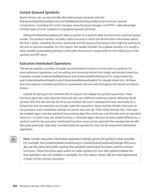 182 Windows Internals, Sixth Edition, Part 1
Instack Queued Spinlocks
Device drivers can use dynamically allocated queued spinlocks with the
­
KeAcquireInStackQueuedSpinLock and KeReleaseInStackQueuedSpinLock functions. Several
­
components—including the cache manager, executive pool manager, and NTFS—take advantage
of these types of locks instead of using global queued spinlocks.
KeAcquireInStackQueuedSpinLock takes a pointer to a spinlock data structure and a spinlock queue
handle. The spinlock handle is actually a data structure in which the kernel stores information about
the lock’s status, including the lock’s ownership and the queue of processors that might be waiting for
the lock to become available. For this reason, the handle shouldn’t be a global variable. It is usually a
stack variable, guaranteeing locality to the caller thread and is responsible for the InStack part of the
spinlock and API name.
Executive Interlocked Operations
The kernel supplies a number of simple synchronization functions constructed on spinlocks for
more advanced operations, such as adding and removing entries from singly and doubly linked lists.
­Examples include ExInterlockedPopEntryList and ExInterlockedPushEntryList for singly linked lists,
and ExInterlockedInsertHeadList and ExInterlockedRemoveHeadList for doubly linked lists. All these
functions require a standard spinlock as a parameter and are used throughout the kernel and device
drivers.
Instead of relying on the standard APIs to acquire and release the spinlock parameter, these
­
functions place the code required inline and also use a different ordering scheme. Whereas the Ke
spinlock APIs first test and set the bit to see whether the lock is released and then atomically do a
locked test-and-set operation to actually make the acquisition, these routines disable interrupts on
the processor and immediately attempt an atomic test-and-set. If the initial attempt fails, interrupts
are enabled again, and the standard busy waiting algorithm continues until the test-and-set operation
returns 0—in which case, the whole function is restarted again. Because of these subtle differences, a
spinlock used for the executive interlocked functions must not be used with the standard kernel APIs
discussed previously. Naturally, noninterlocked list operations must not be mixed with interlocked
operations.
Note Certain executive interlocked operations silently ignore the spinlock when possible.
For example, the ExInterlockedIncrementLong or ExInterlockedCompareExchange APIs actu-
ally use the same lock prefix used by the standard interlocked functions and the intrinsic
functions. These functions were useful on older systems (or non-x86 systems) where the
lock operation was not suitable or available. For this reason, these calls are now deprecated
in favor of the intrinsic functions.
 