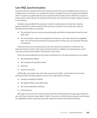 CHAPTER 3 System Mechanisms 183
Low-IRQL Synchronization
Executive software outside the kernel also needs to synchronize access to global data structures in a
multiprocessor environment. For example, the memory manager has only one page frame database,
which it accesses as a global data structure, and device drivers need to ensure that they can gain ex-
clusive access to their devices. By calling kernel functions, the executive can create a spinlock, acquire
it, and release it.
Spinlocks only partially fill the executive’s needs for synchronization mechanisms, however.
­
Because waiting for a spinlock literally stalls a processor, spinlocks can be used only under the
­
following strictly limited circumstances:
■
■ The protected resource must be accessed quickly and without complicated interactions with
other code.
■
■ The critical section code can’t be paged out of memory, can’t make references to pageable
data, can’t call external procedures (including system services), and can’t generate interrupts
or exceptions.
These restrictions are confining and can’t be met under all circumstances. Furthermore, the
­
executive needs to perform other types of synchronization in addition to mutual exclusion, and it
must also provide synchronization mechanisms to user mode.
There are several additional synchronization mechanisms for use when spinlocks are not suitable:
■
■ Kernel dispatcher objects
■
■ Fast mutexes and guarded mutexes
■
■ Pushlocks
■
■ Executive resources
Additionally, user-mode code, which also executes at low IRQL, must be able to have its own
­
locking primitives. Windows supports various user-mode-specific primitives:
■
■ Condition variables (CondVars)
■
■ Slim Reader-Writer Locks (SRW Locks)
■
■ Run-once initialization (InitOnce)
■
■ Critical sections
We’ll take a look at the user-mode primitives and their underlying kernel-mode support later; for
now, we’ll focus on kernel-mode objects. Table 3-18 serves as a reference that compares and contrasts
the capabilities of these mechanisms and their interaction with kernel-mode APC delivery.
 