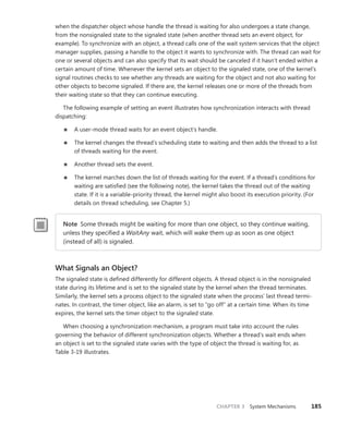CHAPTER 3 System Mechanisms 185
when the dispatcher object whose handle the thread is waiting for also undergoes a state change,
from the nonsignaled state to the signaled state (when another thread sets an event object, for
example). To synchronize with an object, a thread calls one of the wait system services that the object
manager supplies, passing a handle to the object it wants to synchronize with. The thread can wait for
one or several objects and can also specify that its wait should be canceled if it hasn’t ended within a
certain amount of time. Whenever the kernel sets an object to the signaled state, one of the kernel’s
signal routines checks to see whether any threads are waiting for the object and not also waiting for
other objects to become signaled. If there are, the kernel releases one or more of the threads from
their waiting state so that they can continue executing.
The following example of setting an event illustrates how synchronization interacts with thread
dispatching:
■
■ A user-mode thread waits for an event object’s handle.
■
■ The kernel changes the thread’s scheduling state to waiting and then adds the thread to a list
of threads waiting for the event.
■
■ Another thread sets the event.
■
■ The kernel marches down the list of threads waiting for the event. If a thread’s conditions for
waiting are satisfied (see the following note), the kernel takes the thread out of the waiting
state. If it is a variable-priority thread, the kernel might also boost its execution priority. (For
details on thread scheduling, see Chapter 5.)
Note Some threads might be waiting for more than one object, so they continue ­
waiting,
unless they specified a WaitAny wait, which will wake them up as soon as one object
(­
instead of all) is signaled.
What Signals an Object?
The signaled state is defined differently for different objects. A thread object is in the nonsignaled
state during its lifetime and is set to the signaled state by the kernel when the thread terminates.
Similarly, the kernel sets a process object to the signaled state when the process’ last thread termi-
nates. In contrast, the timer object, like an alarm, is set to “go off” at a certain time. When its time
expires, the kernel sets the timer object to the signaled state.
When choosing a synchronization mechanism, a program must take into account the rules
­
governing the behavior of different synchronization objects. Whether a thread’s wait ends when
an object is set to the signaled state varies with the type of object the thread is waiting for, as
Table 3-19 illustrates.
 