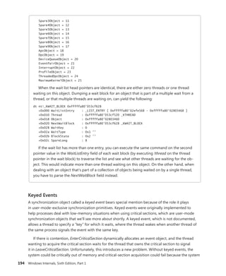 194 Windows Internals, Sixth Edition, Part 1
Spare3Object = 11
Spare4Object = 12
Spare5Object = 13
Spare6Object = 14
Spare7Object = 15
Spare8Object = 16
Spare9Object = 17
ApcObject = 18
DpcObject = 19
DeviceQueueObject = 20
EventPairObject = 21
InterruptObject = 22
ProfileObject = 23
ThreadedDpcObject = 24
MaximumKernelObject = 25
When the wait list head pointers are identical, there are either zero threads or one thread
waiting on this object. Dumping a wait block for an object that is part of a multiple wait from a
thread, or that multiple threads are waiting on, can yield the following:
dt nt!_KWAIT_BLOCK 0xfffffa80'053cf628
+0x000 WaitListEntry : _LIST_ENTRY [ 0xfffffa80'02efe568 - 0xfffffa80'02803468 ]
+0x010 Thread : 0xfffffa80'053cf520 _KTHREAD
+0x018 Object : 0xfffffa80'02803460
+0x020 NextWaitBlock : 0xfffffa80'053cf628 _KWAIT_BLOCK
+0x028 WaitKey : 0
+0x02a WaitType : 0x1 ''
+0x02b BlockState : 0x2 ''
+0x02c SpareLong : 8
If the wait list has more than one entry, you can execute the same command on the second
pointer value in the WaitListEntry field of each wait block (by executing !thread on the thread
pointer in the wait block) to traverse the list and see what other threads are waiting for the ob-
ject. This would indicate more than one thread waiting on this object. On the other hand, when
dealing with an object that’s part of a collection of objects being waited on by a single thread,
you have to parse the NextWaitBlock field instead.
Keyed Events
A synchronization object called a keyed event bears special mention because of the role it plays
in user-mode-exclusive synchronization primitives. Keyed events were originally implemented to
help processes deal with low-memory situations when using critical sections, which are user-mode
synchronization objects that we’ll see more about shortly. A keyed event, which is not documented,
allows a thread to specify a “key” for which it waits, where the thread wakes when another thread of
the same process signals the event with the same key.
If there is contention, EnterCriticalSection dynamically allocates an event object, and the thread
wanting to acquire the critical section waits for the thread that owns the critical section to signal
it in LeaveCriticalSection. Unfortunately, this introduces a new problem. Without keyed events, the
system could be critically out of memory and critical-section acquisition could fail because the system
 