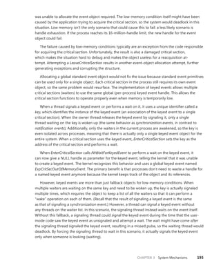 CHAPTER 3 System Mechanisms 195
was unable to allocate the event object required. The low-memory condition itself might have been
caused by the application trying to acquire the critical section, so the system would deadlock in this
situation. Low memory isn’t the only scenario that could cause this to fail: a less likely scenario is
handle exhaustion. If the process reaches its 16-million-handle limit, the new handle for the event
object could fail.
The failure caused by low-memory conditions typically are an exception from the code ­
responsible
for acquiring the critical section. Unfortunately, the result is also a damaged critical section,
which makes the situation hard to debug and makes the object useless for a reacquisition at-
tempt. ­
Attempting a LeaveCriticalSection results in another event-object allocation attempt, further
­
generating exceptions and corrupting the structure.
Allocating a global standard event object would not fix the issue because standard event primitives
can be used only for a single object. Each critical section in the process still requires its own event
object, so the same problem would resurface. The implementation of keyed events allows multiple
critical sections (waiters) to use the same global (per-process) keyed event handle. This allows the
critical section functions to operate properly even when memory is temporarily low.
When a thread signals a keyed event or performs a wait on it, it uses a unique identifier called a
key, which identifies the instance of the keyed event (an association of the keyed event to a single
critical section). When the owner thread releases the keyed event by signaling it, only a single
thread waiting on the key is woken up (the same behavior as synchronization events, in contrast to
­
notification events). Additionally, only the waiters in the current process are awakened, so the key is
even isolated across processes, meaning that there is actually only a single keyed event object for the
entire system. When a critical section uses the keyed event, EnterCriticalSection sets the key as the
­
address of the critical section and performs a wait.
When EnterCriticalSection calls NtWaitForKeyedEvent to perform a wait on the keyed event, it
can now give a NULL handle as parameter for the keyed event, telling the kernel that it was unable
to create a keyed event. The kernel recognizes this behavior and uses a global keyed event named
ExpCritSecOutOfMemoryEvent. The primary benefit is that processes don’t need to waste a handle for
a named keyed event anymore because the kernel keeps track of the object and its references.
However, keyed events are more than just fallback objects for low-memory conditions. When
­
multiple waiters are waiting on the same key and need to be woken up, the key is actually signaled
multiple times, which requires the object to keep a list of all the waiters so that it can perform a
“wake” operation on each of them. (Recall that the result of signaling a keyed event is the same
as that of signaling a synchronization event.) However, a thread can signal a keyed event without
any threads on the waiter list. In this scenario, the signaling thread instead waits on the event itself.
­
Without this fallback, a signaling thread could signal the keyed event during the time that the user-
mode code saw the keyed event as unsignaled and attempt a wait. The wait might have come after
the signaling thread signaled the keyed event, resulting in a missed pulse, so the waiting thread would
deadlock. By forcing the signaling thread to wait in this scenario, it actually signals the keyed event
only when someone is looking (waiting).
 