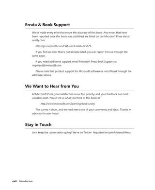 xxii Introduction
Errata & Book Support
We’ve made every effort to ensure the accuracy of this book. Any errors that have
been reported since this book was published are listed on our Microsoft Press site at
oreilly.com:
http://go.microsoft.com/FWLink/?Linkid=245675
If you find an error that is not already listed, you can report it to us through the
same page.
If you need additional support, email Microsoft Press Book Support at
mspinput@microsoft.com.
Please note that product support for Microsoft software is not offered through the
addresses above.
We Want to Hear from You
At Microsoft Press, your satisfaction is our top priority, and your feedback our most
valuable asset. Please tell us what you think of this book at:
http://www.microsoft.com/learning/booksurvey
The survey is short, and we read every one of your comments and ideas. Thanks in
advance for your input!
Stay in Touch
Let’s keep the conversation going! We’re on Twitter: http://twitter.com/MicrosoftPress.
 