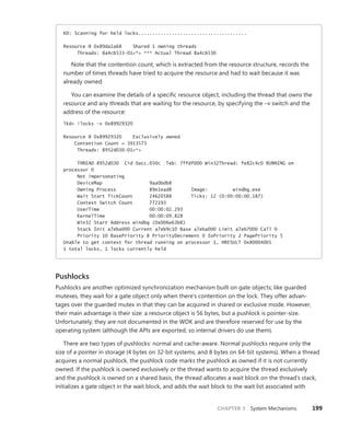 CHAPTER 3 System Mechanisms 199
KD: Scanning for held locks.......................................
Resource @ 0x89da1a68 Shared 1 owning threads
Threads: 8a4cb533-01<*> *** Actual Thread 8a4cb530
Note that the contention count, which is extracted from the resource structure, records the
number of times threads have tried to acquire the resource and had to wait because it was
already owned.
You can examine the details of a specific resource object, including the thread that owns the
resource and any threads that are waiting for the resource, by specifying the –v switch and the
address of the resource:
lkd> !locks -v 0x89929320
Resource @ 0x89929320 Exclusively owned
Contention Count = 3913573
Threads: 8952d030-01<*>
THREAD 8952d030 Cid 0acc.050c Teb: 7ffdf000 Win32Thread: fe82c4c0 RUNNING on
processor 0
Not impersonating
DeviceMap 9aa0bdb8
Owning Process 89e1ead8 Image: windbg.exe
Wait Start TickCount 24620588 Ticks: 12 (0:00:00:00.187)
Context Switch Count 772193
UserTime 00:00:02.293
KernelTime 00:00:09.828
Win32 Start Address windbg (0x006e63b8)
Stack Init a7eba000 Current a7eb9c10 Base a7eba000 Limit a7eb7000 Call 0
Priority 10 BasePriority 8 PriorityDecrement 0 IoPriority 2 PagePriority 5
Unable to get context for thread running on processor 1, HRESULT 0x80004001
1 total locks, 1 locks currently held
Pushlocks
Pushlocks are another optimized synchronization mechanism built on gate objects; like guarded
mutexes, they wait for a gate object only when there’s contention on the lock. They offer advan-
tages over the guarded mutex in that they can be acquired in shared or exclusive mode. However,
their main advantage is their size: a resource object is 56 bytes, but a pushlock is pointer-size.
­
Unfortunately, they are not documented in the WDK and are therefore reserved for use by the
­
operating system (although the APIs are exported, so internal drivers do use them).
There are two types of pushlocks: normal and cache-aware. Normal pushlocks require only the
size of a pointer in storage (4 bytes on 32-bit systems, and 8 bytes on 64-bit systems). When a thread
­
acquires a normal pushlock, the pushlock code marks the pushlock as owned if it is not currently
owned. If the pushlock is owned exclusively or the thread wants to acquire the thread exclusively
and the pushlock is owned on a shared basis, the thread allocates a wait block on the thread’s stack,
initializes a gate object in the wait block, and adds the wait block to the wait list associated with
 
