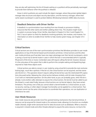 CHAPTER 3 System Mechanisms 201
they are also self-optimizing: the list of threads waiting on a pushlock will be periodically rearranged
to provide fairer behavior when the pushlock is released.
Areas in which pushlocks are used include the object manager, where they protect global object-
manager data structures and object security descriptors, and the memory manager, where their
cache-aware counterpart is used to protect Address Windowing Extension (AWE) data structures.
Deadlock Detection with Driver Verifier
A deadlock is a synchronization issue resulting from two threads or processors holding
­
resources that the other wants and neither yielding what it has. This situation might result
in system or process hangs. Driver Verifier, described in Chapter 8 in Part 2 and Chapter 9 in
Part­ 2, has an option to check for deadlocks involving spinlocks, fast mutexes, and mutexes. For
information on when to enable Driver Verifier to help resolve system hangs, see Chapter 14 in
Part 2.
Critical Sections
Critical sections are one of the main synchronization primitives that Windows provides to user-mode
applications on top of the kernel-based synchronization primitives. Critical sections and the other
user-mode primitives you’ll see later have one major advantage over their kernel counterparts, which
is saving a round-trip to kernel mode in cases in which the lock is noncontended (which is typically
99 percent of the time or more). Contended cases still require calling the kernel, however, because
it is the only piece of the system that is able to perform the complex waking and dispatching logic
required to make these objects work.
Critical sections are able to remain in user mode by using a local bit to provide the main exclusive
locking logic, much like a spinlock. If the bit is 0, the critical section can be acquired, and the owner
sets the bit to 1. This operation doesn’t require calling the kernel but uses the interlocked CPU opera-
tions discussed earlier. Releasing the critical section behaves similarly, with bit state changing from
1 to 0 with an interlocked operation. On the other hand, as you can probably guess, when the bit is
already 1 and another caller attempts to acquire the critical section, the kernel must be called to put
the thread in a wait state.Finally, because critical sections are not kernel objects, they have certain
limitations. The primary one is that you cannot obtain a kernel handle to a critical section; as such,
no security, naming, or other object manager functionality can be applied to a critical section. Two
processes cannot use the same critical section to coordinate their operations, nor can duplication or
inheritance be used.
User-Mode Resources
User-mode resources also provide more fine-grained locking mechanisms than kernel primitives. A
resource can be acquired for shared mode or for exclusive mode, allowing it to function as a multiple-
reader (shared), single-writer (exclusive) lock for data structures such as databases. When a resource
is acquired in shared mode and other threads attempt to acquire the same resource, no trip to the
 