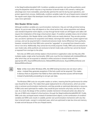 CHAPTER 3 System Mechanisms 203
in the SleepConditionVariableCS API. Condition variables are pointer-size (just like pushlocks), avoid
using the dispatcher (which requires a ring transition to kernel mode in this scenario, making the
advantage even more noticeable), automatically optimize the wait list during wait operations, and
protect against lock convoys. Additionally, condition variables make full use of keyed events instead of
the regular event object that developers would have used on their own, which makes even contended
cases more optimized.
Slim Reader-Writer Locks
Although condition variables are a synchronization mechanism, they are not fully primitive locking
objects. As you’ve seen, they still depend on the critical section lock, whose acquisition and release
uses standard dispatcher event objects, so trips through kernel mode can still happen and callers still
require the initialization of the large critical section object. If condition variables share a lot of similari-
ties with pushlocks, Slim Reader-Writer Locks (SRW Locks) are nearly identical. They are also pointer-
size, use atomic operations for acquisition and release, rearrange their waiter lists, protect against lock
convoys, and can be acquired both in shared and exclusive mode. Some differences from pushlocks,
however, include the fact that SRW Locks cannot be “upgraded” or converted from shared to exclu-
sive or vice versa. Additionally, they cannot be recursively acquired. Finally, SRW Locks are exclusive to
user-mode code, while pushlocks are exclusive to kernel-mode code, and the two cannot be shared
or exposed from one layer to the other.
Not only can SRW Locks entirely replace critical sections in application code, but they also ­
offer
multiple-reader, single-writer functionality. SRW Locks must first be initialized with ­
InitializeSRWLock,
after which they can be acquired or released in either exclusive or shared mode with the
­appropriate APIs: AcquireSRWLockExclusive, ReleaseSRWLockExclusive, AcquireSRWLockShared, and
­
ReleaseSRWLockShared.
Note Unlike most other Windows APIs, the SRW locking functions do not return with a
value—instead they generate exceptions if the lock could not be acquired. This makes
it obvious that an acquisition has failed so that code that assumes success will terminate
­
instead of potentially proceeding to corrupt user data.
The Windows SRW Locks do not prefer readers or writers, meaning that the performance for either
case should be the same. This makes them great replacements for critical sections, which are writer-
only or exclusive synchronization mechanisms, and they provide an optimized alternative to resources.
If SRW Locks were optimized for readers, they would be poor exclusive-only locks, but this isn’t the
case. As a result, the design of the condition variable mechanism introduced earlier also allows for
the use of SRW Locks instead of critical sections, through the SleepConditionVariableSRW API. Finally,
SRW Locks also use keyed events instead of standard event objects, so the combination of condition
variables and SRW Locks results in scalable, pointer-size synchronization mechanisms with very few
trips to kernel mode—except in contended cases, which are optimized to take less time and memory
to wake and set because of the use of keyed events.
 