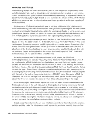 204 Windows Internals, Sixth Edition, Part 1
Run Once Initialization
The ability to guarantee the atomic execution of a piece of code responsible for performing some
sort of initialization task—such as allocating memory, initializing certain variables, or even creating
objects on demand—is a typical problem in multithreaded programming. In a piece of code that can
be called simultaneously by multiple threads (a good example is the DllMain routine, which initializes
a DLL), there are several ways of attempting to ensure the correct, atomic, and unique execution of
initialization tasks.
In this scenario, Windows implements init once, or one-time initialization (also called run once
initialization internally). This mechanism allows for both synchronous (meaning that the other threads
must wait for initialization to complete) execution of a certain piece of code, as well as asynchronous
(meaning that the other threads can attempt to do their own initialization and race) execution. We’ll
look at the logic behind asynchronous execution after explaining the synchronous mechanism.
In the synchronous case, the developer writes the piece of code that would normally execute after
double-checking the global variable in a dedicated function. Any information that this routine needs
can be passed through the parameter variable that the init-once routine accepts. Any output infor-
mation is returned through the context variable. (The status of the initialization itself is returned as
a Boolean.) All the developer has to do to ensure proper execution is call InitOnceExecuteOnce with
the parameter, context, and run-once function pointer after initializing an INIT_ONCE object with
­
InitOnceInitialize API. The system will take care of the rest.
For applications that want to use the asynchronous model instead, the threads call
­
InitOnceBeginInitialize and receive a BOOLEAN pending status and the context described earlier. If
the pending status is FALSE, initialization has already taken place, and the thread uses the context
value for the result. (It’s also possible for the function itself to return FALSE, meaning that initializa-
tion failed.) However, if the pending status comes back as TRUE, the thread should race to be the first
to create the object. The code that follows performs whatever initialization tasks are required, such
as creating objects or allocating memory. When this work is done, the thread calls InitOnceComplete
with the result of the work as the context and receives a BOOLEAN status. If the status is TRUE, the
thread won the race, and the object that it created or allocated is the one that will be the global
­
object. The thread can now save this object or return it to a caller, depending on the usage.
In the more complex scenario when the status is FALSE, this means that the thread lost the race.
The thread must undo all the work it did, such as deleting objects or freeing memory, and then call
InitOnceBeginInitialize again. However, instead of requesting to start a race as it did initially, it uses
the INIT_ONCE_CHECK_ONLY flag, knowing that it has lost, and requests the winner’s context instead
(for example, the objects or memory that were created or allocated by the winner). This returns an-
other status, which can be TRUE, meaning that the context is valid and should be used or returned to
the caller, or FALSE, meaning that initialization failed and nobody has actually been able to perform
the work (such as in the case of a low-memory condition, perhaps).
In both cases, the mechanism for run-once initialization is similar to the mechanism for condition
variables and SRW Locks. The init once structure is pointer-size, and inline assembly versions of the
 