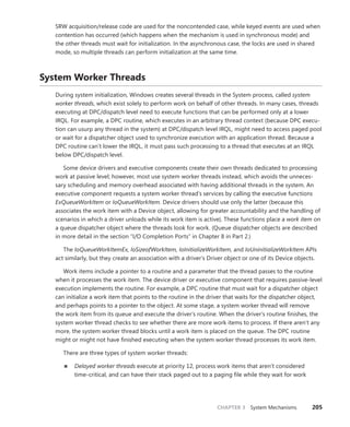 CHAPTER 3 System Mechanisms 205
SRW acquisition/release code are used for the noncontended case, while keyed events are used when
contention has occurred (which happens when the mechanism is used in synchronous mode) and
the other threads must wait for initialization. In the asynchronous case, the locks are used in shared
mode, so multiple threads can perform initialization at the same time.
System Worker Threads
During system initialization, Windows creates several threads in the System process, called system
worker threads, which exist solely to perform work on behalf of other threads. In many cases, threads
executing at DPC/dispatch level need to execute functions that can be performed only at a lower
IRQL. For example, a DPC routine, which executes in an arbitrary thread context (because DPC execu-
tion can usurp any thread in the system) at DPC/dispatch level IRQL, might need to access paged pool
or wait for a dispatcher object used to synchronize execution with an application thread. Because a
DPC routine can’t lower the IRQL, it must pass such processing to a thread that executes at an IRQL
below DPC/dispatch level.
Some device drivers and executive components create their own threads dedicated to processing
work at passive level; however, most use system worker threads instead, which avoids the unneces-
sary scheduling and memory overhead associated with having additional threads in the system. An
executive component requests a system worker thread’s services by calling the executive functions
ExQueueWorkItem or IoQueueWorkItem. Device drivers should use only the latter (because this
­
associates the work item with a Device object, allowing for greater accountability and the handling of
scenarios in which a driver unloads while its work item is active). These functions place a work item on
a queue dispatcher object where the threads look for work. (Queue dispatcher objects are described
in more detail in the section “I/O Completion Ports” in Chapter 8 in Part 2.)
The IoQueueWorkItemEx, IoSizeofWorkItem, IoInitializeWorkItem, and IoUninitializeWorkItem APIs
act similarly, but they create an association with a driver’s Driver object or one of its Device objects.
Work items include a pointer to a routine and a parameter that the thread passes to the routine
when it processes the work item. The device driver or executive component that requires passive-level
execution implements the routine. For example, a DPC routine that must wait for a dispatcher object
can initialize a work item that points to the routine in the driver that waits for the dispatcher object,
and perhaps points to a pointer to the object. At some stage, a system worker thread will remove
the work item from its queue and execute the driver’s routine. When the driver’s routine finishes, the
system worker thread checks to see whether there are more work items to process. If there aren’t any
more, the system worker thread blocks until a work item is placed on the queue. The DPC routine
might or might not have finished executing when the system worker thread processes its work item.
There are three types of system worker threads:
■
■ Delayed worker threads execute at priority 12, process work items that aren’t considered
­
time-critical, and can have their stack paged out to a paging file while they wait for work
 
