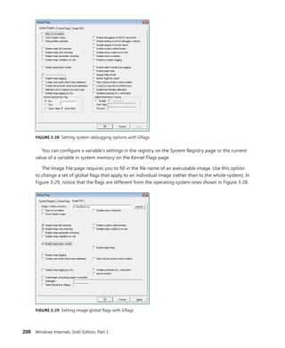 208 Windows Internals, Sixth Edition, Part 1
FIGURE 3-28 Setting system debugging options with Gflags
You can configure a variable’s settings in the registry on the System Registry page or the current
value of a variable in system memory on the Kernel Flags page.
The Image File page requires you to fill in the file name of an executable image. Use this option
to change a set of global flags that apply to an individual image (rather than to the whole system). In
Figure 3-29, notice that the flags are different from the operating system ones shown in Figure 3-28.
FIGURE 3-29 Setting image global flags with Gflags
 