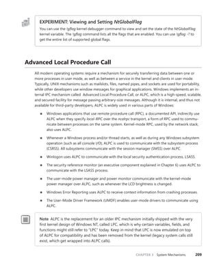 CHAPTER 3 System Mechanisms 209
EXPERIMENT: Viewing and Setting NtGlobalFlag
You can use the !gflag kernel debugger command to view and set the state of the NtGlobalFlag
kernel variable. The !gflag command lists all the flags that are enabled. You can use !gflag -? to
get the entire list of supported global flags.
Advanced Local Procedure Call
All modern operating systems require a mechanism for securely transferring data between one or
more processes in user mode, as well as between a service in the kernel and clients in user mode.
Typically, UNIX mechanisms such as mailslots, files, named pipes, and sockets are used for portability,
while other developers use window messages for graphical applications. Windows implements an in-
ternal IPC mechanism called Advanced Local Procedure Call, or ALPC, which is a high-speed, scalable,
and secured facility for message passing arbitrary-size messages. Although it is internal, and thus not
available for third-party developers, ALPC is widely used in various parts of Windows:
■
■ Windows applications that use remote procedure call (RPC), a documented API, indirectly use
ALPC when they specify local-RPC over the ncalrpc transport, a form of RPC used to commu-
nicate between processes on the same system. Kernel-mode RPC, used by the network stack,
also uses ALPC.
■
■ Whenever a Windows process and/or thread starts, as well as during any Windows subsystem
operation (such as all console I/O), ALPC is used to communicate with the subsystem process
(CSRSS). All subsystems communicate with the session manager (SMSS) over ALPC.
■
■ Winlogon uses ALPC to communicate with the local security authentication process, LSASS.
■
■ The security reference monitor (an executive component explained in Chapter 6) uses ALPC to
communicate with the LSASS process.
■
■ The user-mode power manager and power monitor communicate with the kernel-mode
power manager over ALPC, such as whenever the LCD brightness is changed.
■
■ Windows Error Reporting uses ALPC to receive context information from crashing processes.
■
■ The User-Mode Driver Framework (UMDF) enables user-mode drivers to communicate using
ALPC.
Note ALPC is the replacement for an older IPC mechanism initially shipped with the very
first kernel design of Windows NT, called LPC, which is why certain variables, fields, and
functions might still refer to “LPC” today. Keep in mind that LPC is now emulated on top
of ALPC for compatibility and has been removed from the kernel (legacy system calls still
­
exist, which get wrapped into ALPC calls).
 