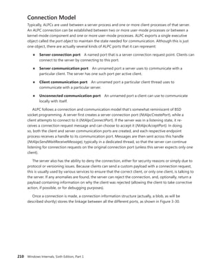 210 Windows Internals, Sixth Edition, Part 1
Connection Model
Typically, ALPCs are used between a server process and one or more client processes of that server.
An ALPC connection can be established between two or more user-mode processes or between a
kernel-mode component and one or more user-mode processes. ALPC exports a single executive
­
object called the port object to maintain the state needed for communication. Although this is just
one object, there are actually several kinds of ALPC ports that it can represent:
■
■ Server connection port A named port that is a server connection request point. Clients can
connect to the server by connecting to this port.
■
■ Server communication port An unnamed port a server uses to communicate with a
­
particular client. The server has one such port per active client.
■
■ Client communication port An unnamed port a particular client thread uses to
­
communicate with a particular server.
■
■ Unconnected communication port An unnamed port a client can use to communicate
locally with itself.
ALPC follows a connection and communication model that’s somewhat reminiscent of BSD
socket programming. A server first creates a server connection port (NtAlpcCreatePort), while a
­
client ­
attempts to connect to it (NtAlpcConnectPort). If the server was in a listening state, it re-
ceives a ­
connection request message and can choose to accept it (NtAlpcAcceptPort). In doing
so, both the client and server communication ports are created, and each respective endpoint
process receives a handle to its communication port. Messages are then sent across this handle
(­
NtAlpcSendWaitReceiveMessage), typically in a dedicated thread, so that the server can continue
listening for connection requests on the original connection port (unless this server expects only one
client).
The server also has the ability to deny the connection, either for security reasons or simply due to
protocol or versioning issues. Because clients can send a custom payload with a connection request,
this is usually used by various services to ensure that the correct client, or only one client, is talking to
the server. If any anomalies are found, the server can reject the connection, and, optionally, return a
payload containing information on why the client was rejected (allowing the client to take corrective
action, if possible, or for debugging purposes).
Once a connection is made, a connection information structure (actually, a blob, as will be
­
described shortly) stores the linkage between all the different ports, as shown in Figure 3-30.
 