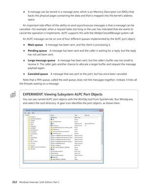 212 Windows Internals, Sixth Edition, Part 1
■
■ A message can be stored in a message zone, which is an Memory Descriptor List (MDL) that
backs the physical pages containing the data and that is mapped into the kernel’s address
space.
An important side effect of the ability to send asynchronuos messages is that a message can be
canceled—for example, when a request takes too long or the user has indicated that she wants to
cancel the operation it implements. ALPC supports this with the NtAlpcCancelMessage system call.
An ALPC message can be on one of four different queues implemented by the ALPC port object:
■
■ Main queue A message has been sent, and the client is processing it.
■
■ Pending queue A message has been sent and the caller is waiting for a reply, but the reply
has not yet been sent.
■
■ Large message queue A message has been sent, but the caller’s buffer was too small to
receive it. The caller gets another chance to allocate a larger buffer and request the message
payload again.
■
■ Canceled queue A message that was sent to the port, but has since been canceled.
Note that a fifth queue, called the wait queue, does not link messages together; instead, it links all
the threads waiting on a message.
EXPERIMENT: Viewing Subsystem ALPC Port Objects
You can see named ALPC port objects with the WinObj tool from Sysinternals. Run Winobj.exe,
and select the root directory. A gear icon identifies the port objects, as shown here:
 