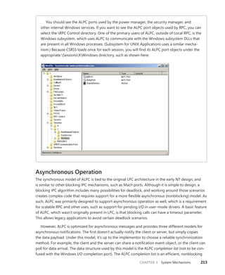 CHAPTER 3 System Mechanisms 213
You should see the ALPC ports used by the power manager, the security manager, and
other internal Windows services. If you want to see the ALPC port objects used by RPC, you can
select the RPC Control directory. One of the primary users of ALPC, outside of Local RPC, is the
­
Windows subsystem, which uses ALPC to communicate with the Windows subsystem DLLs that
are present in all Windows processes. (Subsystem for UNIX Applications uses a similar mecha-
nism.) Because CSRSS loads once for each session, you will find its ALPC port objects under the
appropriate SessionsXWindows directory, such as shown here:
Asynchronous Operation
The synchronous model of ALPC is tied to the original LPC architecture in the early NT design, and
is similar to other blocking IPC mechanisms, such as Mach ports. Although it is simple to design, a
blocking IPC algorithm includes many possibilities for deadlock, and working around those scenarios
creates complex code that requires support for a more flexible asynchronous (nonblocking) model. As
such, ALPC was primarily designed to support asynchronous operation as well, which is a requirement
for scalable RPC and other uses, such as support for pending I/O in user-mode drivers. A basic feature
of ALPC, which wasn’t originally present in LPC, is that blocking calls can have a timeout parameter.
This allows legacy applications to avoid certain deadlock scenarios.
However, ALPC is optimized for asynchronous messages and provides three different models for
asynchronous notifications. The first doesn’t actually notify the client or server, but simply copies
the data payload. Under this model, it’s up to the implementor to choose a reliable synchronization
method. For example, the client and the server can share a notification event object, or the client can
poll for data arrival. The data structure used by this model is the ALPC completion list (not to be con-
fused with the Windows I/O completion port). The ALPC completion list is an efficient, ­
nonblocking
 