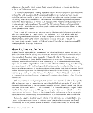 214 Windows Internals, Sixth Edition, Part 1
data structure that enables atomic passing of data between clients, and its internals are described
further in the “Performance” section.
The next notification model is a waiting model that uses the Windows completion-port ­
mechanism
(on top of the ALPC completion list). This enables a thread to retrieve multiple payloads at once,
control the maximum number of concurrent requests, and take advantage of native completion-port
functionality. The user-mode thread pool (described later in this chapter) implementation provides
internal APIs that processes use to manage ALPC messages within the same infrastructure as worker
threads, which are implemented using this model. The RPC system in Windows, when using Local
RPC (over ncalrpc), also makes use of this functionality to provide efficient message delivery by taking
advantage of this kernel support.
Finally, because drivers can also use asynchronous ALPC, but do not typically support ­completion
ports at such a high-level, ALPC also provides a mechanism for a more basic, kernel-based noti-
fication using executive callback objects. A driver can register its own callback and context with
­
NtSetInformationAlpcPort, after which it will get called whenever a message is received. The
­
user-mode, power-manager interfaces in the kernel employ this mechanism for asynchronous LCD
backlight operation on laptops, for example.
Views, Regions, and Sections
Instead of sending message buffers between their two respective processes, a server and client can
choose a more efficient data-passing mechanism that is at the core of Windows’ memory manager:
the section object. (More information is available in Chapter 10 in Part 2.) This allows a piece of
memory to be allocated as shared, and for both client and server to have a consistent, and equal,
view of this memory. In this scenario, as much data as can fit can be transferred, and data is merely
copied into one address range and immediately available in the other. Unfortunately, shared-memory
communication, such as LPC traditionally provided, has its share of drawbacks, especially when con-
sidering security ramifications. For one, because both client and server must have access to the shared
memory, an unprivileged client can use this to corrupt the server’s shared memory, and even build
executable payloads for potential exploits. Additionally, because the client knows the location of the
server’s data, it can use this information to bypass ASLR protections. (See Chapter 8 in Part 2 for more
information.)
ALPC provides its own security on top of what’s provided by section objects. With ALPC, a specific
ALPC section object must be created with the appropriate NtAlpcCreatePortSection API, which will
create the correct references to the port, as well as allow for automatic section garbage collection. (A
manual API also exists for deletion.) As the owner of the ALPC section object begins using the section,
the allocated chunks are created as ALPC regions, which represent a range of used addresses within
the section and add an extra reference to the message. Finally, within a range of shared memory, the
clients obtain views to this memory, which represents the local mapping within their address space.
Regions also support a couple of security options. First of all, regions can be mapped either using
a secure mode or an unsecure mode. In the secure mode, only two views (mappings) are allowed
to the region. This is typically used when a server wants to share data privately with a single ­
client
 