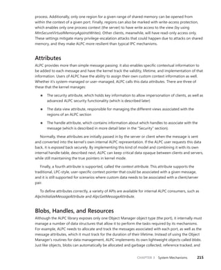 CHAPTER 3 System Mechanisms 215
­
process. Additionally, only one region for a given range of shared memory can be opened from
within the context of a given port. Finally, regions can also be marked with write-access ­
protection,
which enables only one process context (the server) to have write access to the view (by using
­
MmSecureVirtualMemoryAgainstWrites). Other clients, meanwhile, will have read-only access only.
These settings mitigate many privilege-escalation attacks that could happen due to attacks on shared
memory, and they make ALPC more resilient than typical IPC mechanisms.
Attributes
ALPC provides more than simple message passing: it also enables specific contextual information to
be added to each message and have the kernel track the validity, lifetime, and implementation of that
information. Users of ALPC have the ability to assign their own custom context information as well.
Whether it’s system-managed or user-managed, ALPC calls this data attributes. There are three of
these that the kernel manages:
■
■ The security attribute, which holds key information to allow impersonation of clients, as well as
advanced ALPC security functionality (which is described later)
■
■ The data view attribute, responsible for managing the different views associated with the
regions of an ALPC section
■
■ The handle attribute, which contains information about which handles to associate with the
message (which is described in more detail later in the “Security” section).
Normally, these attributes are initially passed in by the server or client when the message is sent
and converted into the kernel’s own internal ALPC representation. If the ALPC user requests this data
back, it is exposed back securely. By implementing this kind of model and combining it with its own
internal handle table, described next, ALPC can keep critical data opaque between clients and servers,
while still maintaining the true pointers in kernel mode.
Finally, a fourth attribute is supported, called the context attribute. This attribute supports the
­
traditional, LPC-style, user-specific context pointer that could be associated with a given message,
and it is still supported for scenarios where custom data needs to be associated with a client/server
pair.
To define attributes correctly, a variety of APIs are available for internal ALPC consumers, such as
AlpcInitializeMessageAttribute and AlpcGetMessageAttribute.
Blobs, Handles, and Resources
Although the ALPC library exposes only one Object Manager object type (the port), it internally must
manage a number of data structures that allow it to perform the tasks required by its mechanisms.
For example, ALPC needs to allocate and track the messages associated with each port, as well as the
message attributes, which it must track for the duration of their lifetime. Instead of using the Object
Manager’s routines for data management, ALPC implements its own lightweight objects called blobs.
Just like objects, blobs can automatically be allocated and garbage collected, reference tracked, and
 