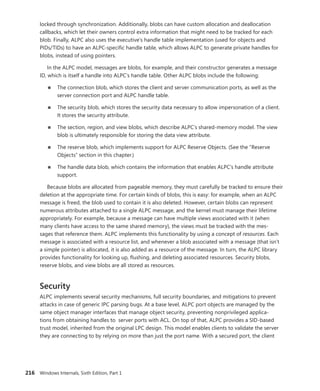 216 Windows Internals, Sixth Edition, Part 1
locked through synchronization. Additionally, blobs can have custom allocation and deallocation
­
callbacks, which let their owners control extra information that might need to be tracked for each
blob. Finally, ALPC also uses the executive’s handle table implementation (used for objects and
PIDs/TIDs) to have an ALPC-specific handle table, which allows ALPC to generate private handles for
blobs, instead of using pointers.
In the ALPC model, messages are blobs, for example, and their constructor generates a message
ID, which is itself a handle into ALPC’s handle table. Other ALPC blobs include the following:
■
■ The connection blob, which stores the client and server communication ports, as well as the
server connection port and ALPC handle table.
■
■ The security blob, which stores the security data necessary to allow impersonation of a client.
It stores the security attribute.
■
■ The section, region, and view blobs, which describe ALPC’s shared-memory model. The view
blob is ultimately responsible for storing the data view attribute.
■
■ The reserve blob, which implements support for ALPC Reserve Objects. (See the “Reserve
Objects” section in this chapter.)
■
■ The handle data blob, which contains the information that enables ALPC’s handle attribute
support.
Because blobs are allocated from pageable memory, they must carefully be tracked to ensure their
deletion at the appropriate time. For certain kinds of blobs, this is easy: for example, when an ALPC
message is freed, the blob used to contain it is also deleted. However, certain blobs can represent
­
numerous attributes attached to a single ALPC message, and the kernel must manage their lifetime
appropriately. For example, because a message can have multiple views associated with it (when
many clients have access to the same shared memory), the views must be tracked with the mes-
sages that reference them. ALPC implements this functionality by using a concept of resources. Each
message is associated with a resource list, and whenever a blob associated with a message (that isn’t
a simple pointer) is allocated, it is also added as a resource of the message. In turn, the ALPC library
provides functionality for looking up, flushing, and deleting associated resources. Security blobs,
reserve blobs, and view blobs are all stored as resources.
Security
ALPC implements several security mechanisms, full security boundaries, and mitigations to prevent
attacks in case of generic IPC parsing bugs. At a base level, ALPC port objects are managed by the
same object manager interfaces that manage object security, preventing nonprivileged applica-
tions from obtaining handles to server ports with ACL. On top of that, ALPC provides a SID-based
trust model, inherited from the original LPC design. This model enables clients to validate the server
they are connecting to by relying on more than just the port name. With a secured port, the client
 