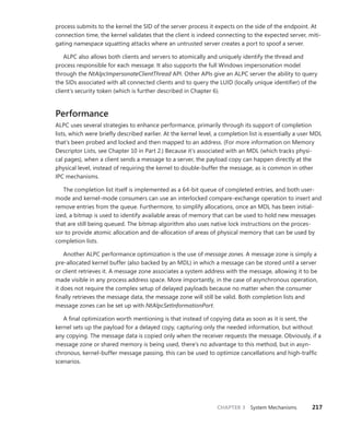 CHAPTER 3 System Mechanisms 217
process submits to the kernel the SID of the server process it expects on the side of the endpoint. At
­
connection time, the kernel validates that the client is indeed connecting to the expected server, miti-
gating namespace squatting attacks where an untrusted server creates a port to spoof a server.
ALPC also allows both clients and servers to atomically and uniquely identify the thread and
­
process responsible for each message. It also supports the full Windows impersonation model
through the NtAlpcImpersonateClientThread API. Other APIs give an ALPC server the ability to query
the SIDs associated with all connected clients and to query the LUID (locally unique identifier) of the
client’s security token (which is further described in Chapter 6).
Performance
ALPC uses several strategies to enhance performance, primarily through its support of completion
lists, which were briefly described earlier. At the kernel level, a completion list is essentially a user MDL
that’s been probed and locked and then mapped to an address. (For more information on Memory
Descriptor Lists, see Chapter 10 in Part 2.) Because it’s associated with an MDL (which tracks physi-
cal pages), when a client sends a message to a server, the payload copy can happen directly at the
­
physical level, instead of requiring the kernel to double-buffer the message, as is common in other
IPC mechanisms.
The completion list itself is implemented as a 64-bit queue of completed entries, and both user-
mode and kernel-mode consumers can use an interlocked compare-exchange operation to insert and
remove entries from the queue. Furthermore, to simplify allocations, once an MDL has been initial-
ized, a bitmap is used to identify available areas of memory that can be used to hold new messages
that are still being queued. The bitmap algorithm also uses native lock instructions on the proces-
sor to provide atomic allocation and de-allocation of areas of physical memory that can be used by
completion lists.
Another ALPC performance optimization is the use of message zones. A message zone is simply a
pre-allocated kernel buffer (also backed by an MDL) in which a message can be stored until a server
or client retrieves it. A message zone associates a system address with the message, allowing it to be
made visible in any process address space. More importantly, in the case of asynchronous operation,
it does not require the complex setup of delayed payloads because no matter when the consumer
finally retrieves the message data, the message zone will still be valid. Both completion lists and
­
message zones can be set up with NtAlpcSetInformationPort.
A final optimization worth mentioning is that instead of copying data as soon as it is sent, the
kernel sets up the payload for a delayed copy, capturing only the needed information, but without
any copying. The message data is copied only when the receiver requests the message. Obviously, if a
message zone or shared memory is being used, there’s no advantage to this method, but in asyn-
chronous, kernel-buffer message passing, this can be used to optimize cancellations and high-traffic
scenarios.
 