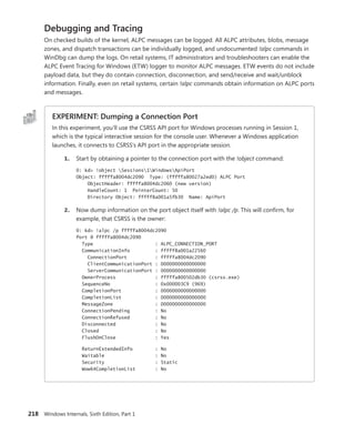 218 Windows Internals, Sixth Edition, Part 1
Debugging and Tracing
On checked builds of the kernel, ALPC messages can be logged. All ALPC attributes, blobs, message
zones, and dispatch transactions can be individually logged, and undocumented !alpc commands in
WinDbg can dump the logs. On retail systems, IT administrators and troubleshooters can enable the
ALPC Event Tracing for Windows (ETW) logger to monitor ALPC messages. ETW events do not include
payload data, but they do contain connection, disconnection, and send/receive and wait/unblock
information. Finally, even on retail systems, certain !alpc commands obtain information on ALPC ports
and messages.
EXPERIMENT: Dumping a Connection Port
In this experiment, you’ll use the CSRSS API port for Windows processes running in Session 1,
which is the typical interactive session for the console user. Whenever a Windows application
launches, it connects to CSRSS’s API port in the appropriate session.
1. Start by obtaining a pointer to the connection port with the !object command:
0: kd> !object Sessions1WindowsApiPort
Object: fffffa8004dc2090 Type: (fffffa80027a2ed0) ALPC Port
ObjectHeader: fffffa8004dc2060 (new version)
HandleCount: 1 PointerCount: 50
Directory Object: fffff8a001a5fb30 Name: ApiPort
2. Now dump information on the port object itself with !alpc /p. This will confirm, for
example, that CSRSS is the owner:
0: kd> !alpc /p fffffa8004dc2090
Port @ fffffa8004dc2090
Type : ALPC_CONNECTION_PORT
CommunicationInfo : fffff8a001a22560
ConnectionPort : fffffa8004dc2090
ClientCommunicationPort : 0000000000000000
ServerCommunicationPort : 0000000000000000
OwnerProcess : fffffa800502db30 (csrss.exe)
SequenceNo : 0x000003C9 (969)
CompletionPort : 0000000000000000
CompletionList : 0000000000000000
MessageZone : 0000000000000000
ConnectionPending : No
ConnectionRefused : No
Disconnected : No
Closed : No
FlushOnClose : Yes
ReturnExtendedInfo : No
Waitable : No
Security : Static
Wow64CompletionList : No
 