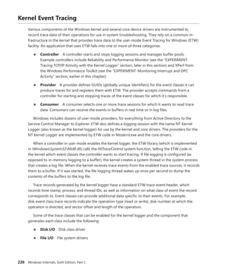 220 Windows Internals, Sixth Edition, Part 1
Kernel Event Tracing
Various components of the Windows kernel and several core device drivers are instrumented to
record trace data of their operations for use in system troubleshooting. They rely on a common in-
frastructure in the kernel that provides trace data to the user-mode Event Tracing for Windows (ETW)
facility. An application that uses ETW falls into one or more of three categories:
■
■ Controller A controller starts and stops logging sessions and manages buffer pools.
­
Example controllers include Reliability and Performance Monitor (see the “EXPERIMENT:
­
Tracing TCP/IP Activity with the Kernel Logger” section, later in this section) and XPerf from
the Windows Performance Toolkit (see the “EXPERIMENT: Monitoring Interrupt and DPC
­
Activity” section, earlier in this chapter).
■
■ Provider A provider defines GUIDs (globally unique identifiers) for the event classes it can
produce traces for and registers them with ETW. The provider accepts commands from a
­
controller for starting and stopping traces of the event classes for which it’s responsible.
■
■ Consumer A consumer selects one or more trace sessions for which it wants to read trace
data. Consumers can receive the events in buffers in real time or in log files.
Windows includes dozens of user-mode providers, for everything from Active Directory to the
Service Control Manager to Explorer. ETW also defines a logging session with the name NT Kernel
Logger (also known as the kernel logger) for use by the kernel and core drivers. The providers for the
NT Kernel Logger are implemented by ETW code in Ntoskrnl.exe and the core drivers.
When a controller in user mode enables the kernel logger, the ETW library (which is implemented
in WindowsSystem32Ntdll.dll) calls the NtTraceControl system function, telling the ETW code in
the kernel which event classes the controller wants to start tracing. If file logging is configured (as
opposed to in-memory logging to a buffer), the kernel creates a system thread in the system process
that creates a log file. When the kernel receives trace events from the enabled trace sources, it records
them to a buffer. If it was started, the file logging thread wakes up once per second to dump the
contents of the buffers to the log file.
Trace records generated by the kernel logger have a standard ETW trace event header, which
records time stamp, process, and thread IDs, as well as information on what class of event the record
corresponds to. Event classes can provide additional data specific to their events. For example,
disk event class trace records indicate the operation type (read or write), disk number at which the
­
operation is directed, and sector offset and length of the operation.
Some of the trace classes that can be enabled for the kernel logger and the component that
­
generates each class include the following:
■
■ Disk I/O Disk class driver
■
■ File I/O File system drivers
 