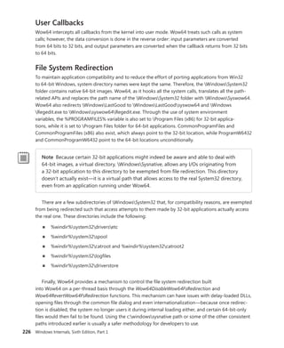 226 Windows Internals, Sixth Edition, Part 1
User Callbacks
Wow64 intercepts all callbacks from the kernel into user mode. Wow64 treats such calls as system
calls; however, the data conversion is done in the reverse order: input parameters are converted
from 64 bits to 32 bits, and output parameters are converted when the callback returns from 32 bits
to 64 bits.
File System Redirection
To maintain application compatibility and to reduce the effort of porting applications from Win32
to 64-bit Windows, system directory names were kept the same. Therefore, the WindowsSystem32
folder contains native 64-bit images. Wow64, as it hooks all the system calls, translates all the path-
related APIs and replaces the path name of the WindowsSystem32 folder with WindowsSyswow64.
Wow64 also redirects WindowsLastGood to WindowsLastGoodsyswow64 and Windows
Regedit.exe to Windowssyswow64Regedit.exe. Through the use of system environment
variables, the %PROGRAMFILES% variable is also set to Program Files (x86) for 32-bit applica-
tions, while it is set to Program Files folder for 64-bit applications. CommonProgramFiles and
­
CommonProgramFiles (x86) also exist, which always point to the 32-bit location, while ProgramW6432
and ­
CommonProgramW6432 point to the 64-bit locations unconditionally.
Note Because certain 32-bit applications might indeed be aware and able to deal with
­
64-bit images, a virtual directory, WindowsSysnative, allows any I/Os originating from
a 32-bit application to this directory to be exempted from file redirection. This directory
doesn’t actually exist—it is a virtual path that allows access to the real System32 directory,
even from an application running under Wow64.
There are a few subdirectories of WindowsSystem32 that, for compatibility reasons, are ­
exempted
from being redirected such that access attempts to them made by 32-bit applications actually access
the real one. These directories include the following:
■
■ %windir%system32driversetc
■
■ %windir%system32spool
■
■ %windir%system32catroot and %windir%system32catroot2
■
■ %windir%system32logfiles
■
■ %windir%system32driverstore
Finally, Wow64 provides a mechanism to control the file system redirection built
into Wow64 on a per-thread basis through the Wow64DisableWow64FsRedirection and
­
Wow64RevertWow64FsRedirection functions. This mechanism can have issues with delay-loaded DLLs,
opening files through the common file dialog and even internationalization—because once redirec-
tion is disabled, the system no longer users it during internal loading either, and certain 64-bit-only
files would then fail to be found. Using the c:windowssysnative path or some of the other consistent
paths introduced earlier is usually a safer methodology for developers to use.
 