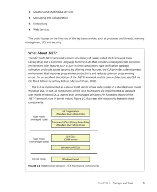 CHAPTER 1 Concepts and Tools 3
■
■ Graphics and Multimedia Services
■
■ Messaging and Collaboration
■
■ Networking
■
■ Web Services
This book focuses on the internals of the key base services, such as processes and threads, memory
management, I/O, and security.
What About .NET?
The Microsoft .NET Framework consists of a library of classes called the Framework Class
­
Library (FCL) and a Common Language Runtime (CLR) that provides a managed code ­
execution
­
environment with features such as just-in-time compilation, type verification, garbage
­
collection, and code access security. By offering these features, the CLR provides a ­
development
­
environment that improves programmer productivity and reduces common programming
­
errors. For an excellent description of the .NET Framework and its core architecture, see CLR via
C#, Third Edition by Jeffrey Richter (Microsoft Press, 2010).
The CLR is implemented as a classic COM server whose code resides in a standard ­
user-mode
Windows DLL. In fact, all components of the .NET Framework are implemented as standard
user-mode Windows DLLs layered over unmanaged Windows API functions. (None of the
.NET Framework runs in kernel mode.) Figure 1-1 illustrates the relationship between these
­components:
.NET Application
(Standard User-Mode EXEs)
Framework Class Library Assemblies
(Standard User-Mode DLLs)
CLR DLLs
(COM server)
Windows API DLLs
Windows Kernel
User mode
(managed code)
User mode
(unmanaged code)
Kernel mode
FIGURE 1-1 Relationship between .NET Framework components
 