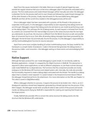 230 Windows Internals, Sixth Edition, Part 1
Apart from the causes mentioned in the table, there are a couple of special triggering cases
­
outside the regular scenarios that occur at the time a debugger object first becomes associated with a
process. The first create process and create thread messages will be manually sent when the debugger
is attached, first for the process itself and its main thread and followed by create thread messages for
all the other threads in the process. Finally, load dll events for the executable being debugged
(Ntdll.dll) and then all the current DLLs loaded in the debugged process will be sent.
Once a debugger object has been associated with a process, all the threads in the process are
suspended. At this point, it is the debugger’s responsibility to start requesting that debug events be
sent through. Debuggers request that debug events be sent back to user mode by performing a wait
on the debug object. This call loops the list of debug events. As each request is removed from the list,
its contents are converted from the internal dbgk structure to the native structure that the next layer
up understands. As you’ll see, this structure is different from the Win32 structure as well, and another
layer of conversion has to occur. Even after all pending debug messages have been processed by the
debugger, the kernel does not automatically resume the process. It is the debugger’s responsibility to
call the ContinueDebugEvent function to resume execution.
Apart from some more complex handling of certain multithreading issues, the basic model for the
framework is a simple matter of producers—code in the kernel that generates the debug events in
the previous table—and consumers—the debugger waiting on these events and acknowledging their
receipt.
Native Support
Although the basic protocol for user-mode debugging is quite simple, it’s not directly usable by
Windows applications—instead, it’s wrapped by the DbgUi functions in Ntdll.dll. This abstraction is
required to allow native applications, as well as different subsystems, to use these routines (because
code inside Ntdll.dll has no dependencies). The functions that this component provides are mostly
analogous to the Windows API functions and related system calls. Internally, the code also provides
the functionality required to create a debug object associated with the thread. The handle to a debug
object that is created is never exposed. It is saved instead in the thread environment block (TEB) of
the debugger thread that performs the attachment. (For more information on the TEB, see Chapter 5.)
This value is saved in DbgSsReserved[1].
When a debugger attaches to a process, it expects the process to be broken into—that is, an int 3
(breakpoint) operation should have happened, generated by a thread injected into the process. If this
didn’t happen, the debugger would never actually be able to take control of the process and would
merely see debug events flying by. Ntdll.dll is responsible for creating and injecting that thread into
the target process.
Finally, Ntdll.dll also provides APIs to convert the native structure for debug events into the
­
structure that the Windows API understands.
 