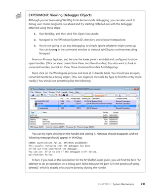 CHAPTER 3 System Mechanisms 231
EXPERIMENT: Viewing Debugger Objects
Although you’ve been using WinDbg to do kernel-mode debugging, you can also use it to
­
debug user-mode programs. Go ahead and try starting Notepad.exe with the debugger
­
attached using these steps:
1. Run WinDbg, and then click File, Open Executable.
2. Navigate to the WindowsSystem32 directory, and choose Notepad.exe.
3. You’re not going to do any debugging, so simply ignore whatever might come up.
You can type g in the command window to instruct WinDbg to continue executing
Notepad.
Now run Process Explorer, and be sure the lower pane is enabled and configured to show
open handles. (Click on View, Lower Pane View, and then Handles.) You also want to look at
­
unnamed handles, so click on View, Show Unnamed Handles And Mappings.
Next, click on the Windbg.exe process and look at its handle table. You should see an open,
unnamed handle to a debug object. (You can organize the table by Type to find this entry more
readily.) You should see something like the following:
You can try right-clicking on the handle and closing it. Notepad should disappear, and the
following message should appear in WinDbg:
ERROR: WaitForEvent failed, NTSTATUS 0xC0000354
This usually indicates that the debuggee has been
killed out from underneath the debugger.
You can use .tlist to see if the debuggee still exists.
WaitForEvent failed
In fact, if you look at the description for the NTSTATUS code given, you will find the text: “An
attempt to do an operation on a debug port failed because the port is in the process of being
deleted,” which is exactly what you’ve done by closing the handle.
 