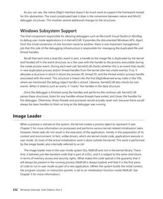 232 Windows Internals, Sixth Edition, Part 1
As you can see, the native DbgUi interface doesn’t do much work to support the framework except
for this abstraction. The most complicated task it does is the conversion between native and Win32
debugger structures. This involves several additional changes to the structures.
Windows Subsystem Support
The final component responsible for allowing debuggers such as Microsoft Visual Studio or WinDbg
to debug user-mode applications is in Kernel32.dll. It provides the documented Windows APIs. Apart
from this trivial conversion of one function name to another, there is one important management
job that this side of the debugging infrastructure is responsible for: managing the duplicated file and
thread handles.
Recall that each time a load DLL event is sent, a handle to the image file is duplicated by the kernel
and handed off in the event structure, as is the case with the handle to the process executable during
the create process event. During each wait call, Kernel32.dll checks whether this is an event that results
in new duplicated process and/or thread handles from the kernel (the two create events). If so, it
­
allocates a structure in which it stores the process ID, thread ID, and the thread and/or process handle
associated with the event. This structure is linked into the first DbgSsReserved array index in the TEB,
where we mentioned the debug object handle is stored. Likewise, Kernel32.dll also checks for exit
events. When it detects such an event, it “marks” the handles in the data structure.
Once the debugger is finished using the handles and performs the continue call, Kernel32.dll
parses these structures, looks for any handles whose threads have exited, and closes the handles for
the debugger. Otherwise, those threads and processes would actually never exit, because there would
always be open handles to them as long as the debugger was running.
Image Loader
When a process is started on the system, the kernel creates a process object to represent it (see
Chapter 5 for more information on processes) and performs various kernel-related initialization tasks.
However, these tasks do not result in the execution of the application, merely in the preparation of its
context and environment. In fact, unlike drivers, which are kernel-mode code, applications execute in
user mode. So most of the actual initialization work is done outside the kernel. This work is performed
by the image loader, also internally referred to as Ldr.
The image loader lives in the user-mode system DLL Ntdll.dll and not in the kernel library. There-
fore, it behaves just like standard code that is part of a DLL, and it is subject to the same restrictions
in terms of memory access and security rights. What makes this code special is the guaranty that it
will always be present in the running process (Ntdll.dll is always loaded) and that it is the first piece
of code to run in user mode as part of a new application. (When the system builds the initial context,
the program counter, or instruction pointer, is set to an initialization function inside Ntdll.dll. See
­
Chapter 5 for more information.)
 