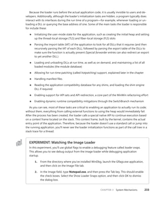 CHAPTER 3 System Mechanisms 233
Because the loader runs before the actual application code, it is usually invisible to users and de-
velopers. Additionally, although the loader’s initialization tasks are hidden, a program typically does
interact with its interfaces during the run time of a program—for example, whenever loading or un-
loading a DLL or querying the base address of one. Some of the main tasks the loader is ­
responsible
for include these:
■
■ Initializing the user-mode state for the application, such as creating the initial heap and setting
up the thread-local storage (TLS) and fiber-local storage (FLS) slots
■
■ Parsing the import table (IAT) of the application to look for all DLLs that it requires (and then
recursively parsing the IAT of each DLL), followed by parsing the export table of the DLLs to
make sure the function is actually present (Special forwarder entries can also redirect an export
to yet another DLL.)
■
■ Loading and unloading DLLs at run time, as well as on demand, and maintaining a list of all
loaded modules (the module database)
■
■ Allowing for run-time patching (called hotpatching) support, explained later in the chapter
■
■ Handling manifest files
■
■ Reading the application compatibility database for any shims, and loading the shim engine
DLL if required
■
■ Enabling support for API sets and API redirection, a core part of the MinWin refactoring effort
■
■ Enabling dynamic runtime compatibility mitigations through the SwitchBranch mechanism
As you can see, most of these tasks are critical to enabling an application to actually run its code;
without them, everything from calling external functions to using the heap would immediately fail.
After the process has been created, the loader calls a special native API to continue execution based
on a context frame located on the stack. This context frame, built by the kernel, contains the actual
entry point of the application. Therefore, because the loader doesn’t use a standard call or jump into
the running application, you’ll never see the loader initialization functions as part of the call tree in a
stack trace for a thread.
EXPERIMENT: Watching the Image Loader
In this experiment, you’ll use global flags to enable a debugging feature called loader snaps.
This allows you to see debug output from the image loader while debugging application
startup.
1. From the directory where you’ve installed WinDbg, launch the Gflags.exe application,
and then click on the Image File tab.
2. In the Image field, type Notepad.exe, and then press the Tab key. This should enable
the check boxes. Select the Show Loader Snaps option, and then click OK to dismiss
the dialog box.
 