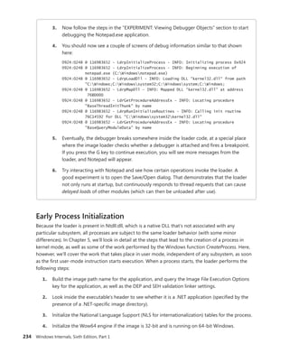 234 Windows Internals, Sixth Edition, Part 1
3. Now follow the steps in the “EXPERIMENT: Viewing Debugger Objects” section to start
debugging the Notepad.exe application.
4. You should now see a couple of screens of debug information similar to that shown
here:
0924:0248 @ 116983652 - LdrpInitializeProcess - INFO: Initializing process 0x924
0924:0248 @ 116983652 - LdrpInitializeProcess - INFO: Beginning execution of
notepad.exe (C:Windowsnotepad.exe)
0924:0248 @ 116983652 - LdrpLoadDll - INFO: Loading DLL "kernel32.dll" from path
"C:Windows;C:Windowssystem32;C:Windowssystem;C:Windows;
0924:0248 @ 116983652 - LdrpMapDll - INFO: Mapped DLL "kernel32.dll" at address
76BD000
0924:0248 @ 116983652 - LdrGetProcedureAddressEx - INFO: Locating procedure
"BaseThreadInitThunk" by name
0924:0248 @ 116983652 - LdrpRunInitializeRoutines - INFO: Calling init routine
76C14592 for DLL "C:Windowssystem32kernel32.dll"
0924:0248 @ 116983652 - LdrGetProcedureAddressEx - INFO: Locating procedure
"BaseQueryModuleData" by name
5. Eventually, the debugger breaks somewhere inside the loader code, at a special place
where the image loader checks whether a debugger is attached and fires a breakpoint.
If you press the G key to continue execution, you will see more messages from the
loader, and Notepad will appear.
6. Try interacting with Notepad and see how certain operations invoke the loader. A
good experiment is to open the Save/Open dialog. That demonstrates that the loader
not only runs at startup, but continuously responds to thread requests that can cause
delayed loads of other modules (which can then be unloaded after use).
Early Process Initialization
Because the loader is present in Ntdll.dll, which is a native DLL that’s not associated with any
­
particular subsystem, all processes are subject to the same loader behavior (with some minor
­
differences). In Chapter 5, we’ll look in detail at the steps that lead to the creation of a process in
kernel mode, as well as some of the work performed by the Windows function CreateProcess. Here,
however, we’ll cover the work that takes place in user mode, independent of any subsystem, as soon
as the first user-mode instruction starts execution. When a process starts, the loader performs the
following steps:
1. Build the image path name for the application, and query the Image File Execution Options
key for the application, as well as the DEP and SEH validation linker settings.
2. Look inside the executable’s header to see whether it is a .NET application (specified by the
presence of a .NET-specific image directory).
3. Initialize the National Language Support (NLS for internationalization) tables for the process.
4. Initialize the Wow64 engine if the image is 32-bit and is running on 64-bit Windows.
 