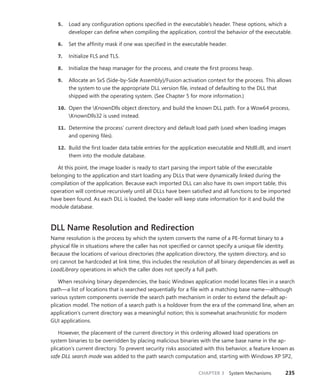 CHAPTER 3 System Mechanisms 235
5. Load any configuration options specified in the executable’s header. These options, which a
developer can define when compiling the application, control the behavior of the executable.
6. Set the affinity mask if one was specified in the executable header.
7. Initialize FLS and TLS.
8. Initialize the heap manager for the process, and create the first process heap.
9. Allocate an SxS (Side-by-Side Assembly)/Fusion activation context for the process. This ­
allows
the system to use the appropriate DLL version file, instead of defaulting to the DLL that
shipped with the operating system. (See Chapter 5 for more information.)
10. Open the KnownDlls object directory, and build the known DLL path. For a Wow64 process,
KnownDlls32 is used instead.
11. Determine the process’ current directory and default load path (used when loading images
and opening files).
12. Build the first loader data table entries for the application executable and Ntdll.dll, and insert
them into the module database.
At this point, the image loader is ready to start parsing the import table of the executable
­
belonging to the application and start loading any DLLs that were dynamically linked during the
compilation of the application. Because each imported DLL can also have its own import table, this
operation will continue recursively until all DLLs have been satisfied and all functions to be imported
have been found. As each DLL is loaded, the loader will keep state information for it and build the
module database.
DLL Name Resolution and Redirection
Name resolution is the process by which the system converts the name of a PE-format binary to a
physical file in situations where the caller has not specified or cannot specify a unique file identity.
Because the locations of various directories (the application directory, the system directory, and so
on) cannot be hardcoded at link time, this includes the resolution of all binary dependencies as well as
LoadLibrary operations in which the caller does not specify a full path.
When resolving binary dependencies, the basic Windows application model locates files in a search
path—a list of locations that is searched sequentially for a file with a matching base name—although
various system components override the search path mechanism in order to extend the default ap-
plication model. The notion of a search path is a holdover from the era of the command line, when an
application’s current directory was a meaningful notion; this is somewhat anachronistic for modern
GUI applications.
However, the placement of the current directory in this ordering allowed load operations on
­
system binaries to be overridden by placing malicious binaries with the same base name in the ap-
plication’s current directory. To prevent security risks associated with this behavior, a feature known as
safe DLL search mode was added to the path search computation and, starting with Windows XP SP2,
 