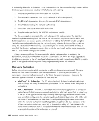236 Windows Internals, Sixth Edition, Part 1
is enabled by default for all processes. Under safe search mode, the current directory is moved behind
the three system directories, resulting in the following path ordering:
1. The directory from which the application was launched
2. The native Windows system directory (for example, C:WindowsSystem32)
3. The 16-bit Windows system directory (for example, C:WindowsSystem)
4. The Windows directory (for example, C:Windows)
5. The current directory at application launch time
6. Any directories specified by the %PATH% environment variable
The DLL search path is recomputed for each subsequent DLL load operation. The algorithm
used to compute the search path is the same as the one used to compute the default search path,
but the application can change specific path elements by editing the %PATH% variable using the
­
SetEnvironmentVariable API, changing the current directory using the SetCurrentDirectory API, or
using the SetDllDirectory API to specify a DLL directory for the process. When a DLL directory is
­
specified, the directory replaces the current directory in the search path and the loader ignores the
safe DLL search mode setting for the process.
Callers can also modify the DLL search path for specific load operations by supplying the ­
LOAD_WITH_ALTERED_SEARCH_PATH flag to the LoadLibraryEx API. When this flag is supplied and
the DLL name supplied to the API specifies a full path string, the path containing the DLL file is used in
place of the application directory when computing the search path for the operation.
DLL Name Redirection
Before attempting to resolve a DLL name string to a file, the loader attempts to apply DLL name
­
redirection rules. These redirection rules are used to extend or override portions of the DLL
namespace—which normally corresponds to the Win32 file system namespace—to extend the
­
Windows application model. In order of application, they are
■
■ MinWin API Set Redirection The API set mechanism is designed to allow the Windows
team to change the binary that exports a given system API in a manner that is transparent to
applications.
■
■ .LOCAL Redirection The .LOCAL redirection mechanism allows applications to redirect all
loads of a specific DLL base name, regardless of whether a full path is specified, to a local copy
of the DLL in the application directory—either by creating a copy of the DLL with the same
base name followed by .local (for example, MyLibrary.dll.local) or by creating a file folder with
the name .local under the application directory and placing a copy of the local DLL in the
folder (for example, C:Program FilesMy App.LOCALMyLibrary.dll). DLLs redirected by the
.LOCAL mechanism are handled identically to those redirected by SxS. (See the next bullet
point.) The loader honors .LOCAL redirection of DLLs only when the executable does not have
an associated manifest, either embedded or external.
 
