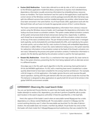CHAPTER 3 System Mechanisms 237
■
■ Fusion (SxS) Redirection Fusion (also referred to as side-by-side, or SxS) is an extension
to the Windows application model that allows components to express more detailed binary
dependency information (usually versioning information) by embedding binary resources
known as manifests. The Fusion mechanism was first used so that applications could load the
correct version of the Windows common controls package (comctl32.dll) after that binary was
split into different versions that could be installed alongside one another; other binaries have
since been versioned in the same fashion. As of Visual Studio 2005, applications built with the
Microsoft linker will use Fusion to locate the appropriate version of the C runtime libraries.
The Fusion runtime tool reads embedded dependency information from a binary’s resource
section using the Windows resource loader, and it packages the dependency information into
lookup structures known as activation contexts. The system creates default activation contexts
at the system and process level at boot and process startup time, respectively; in addition,
each thread has an associated activation context stack, with the activation context structure
at the top of the stack considered active. The per-thread activation context stack is managed
both explicitly, via the ActivateActCtx and DeactivateActCtx APIs, and implicitly by the system
at certain points, such as when the DLL main routine of a binary with embedded dependency
information is called. When a Fusion DLL name redirection lookup occurs, the system searches
for redirection information in the activation context at the head of the thread’s activation con-
text stack, followed by the process and system activation contexts; if redirection information is
present, the file identity specified by the activation context is used for the load operation.
■
■ Known DLL Redirection Known DLLs is a mechanism that maps specific DLL base names to
files in the system directory, preventing the DLL from being replaced with an alternate version
in a different location.
One edge case in the DLL path search algorithm is the DLL versioning check performed on
64-bit and WOW64 applications. If a DLL with a matching base name is located but is subse-
quently determined to have been compiled for the wrong machine architecture—for example,
a 64-bit image in a 32-bit application—the loader ignores the error and resumes the path
search operation, starting with the path element after the one used to locate the incorrect file.
This behavior is designed to allow applications to specify both 64-bit and 32-bit entries in the
global %PATH% environment variable.
EXPERIMENT: Observing DLL Load Search Order
You can use Sysinternals Process Monitor to watch how the loader searches for DLLs. When the
loader attempts to resolve a DLL dependency, you will see it perform CreateFile calls to probe
each location in the search sequence until either it finds the specified DLL or the load fails.
Here’s the capture of the loader’s search when an executable named Myapp.exe has a static
dependency on a library named Mylibrary.dll. The executable is stored in C:Myapp, but the
current working directory was C: when the executable was launched. For the sake of demon-
stration, the executable does not include a manifest (by default, Visual Studio has one) so that
the loader will check inside the C:MyappMyapp.exe.local subdirectory that was created for the
 