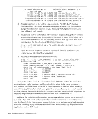 240 Windows Internals, Sixth Edition, Part 1
Ldr.InMemoryOrderModuleList: 0000000000212780 . 0000000004731c10
Base TimeStamp Module
ff590000 4ce7a144 Nov 20 11:21:56 2010 C:WindowsExplorer.EXE
76d40000 4ce7c8f9 Nov 20 14:11:21 2010 C:WindowsSYSTEM32ntdll.dll
76870000 4ce7c78b Nov 20 14:05:15 2010 C:Windowssystem32kernel32.dll
7fefd2d0000 4ce7c78c Nov 20 14:05:16 2010 C:Windowssystem32KERNELBASE.dll
7fefee20000 4a5bde6b Jul 14 02:24:59 2009 C:Windowssystem32ADVAPI32.dll
2. The address shown on the Ldr line is a pointer to the PEB_LDR_DATA structure
­
described earlier. Notice that WinDbg shows you the address of the three lists and
dumps the initialization order list for you, displaying the full path, time stamp, and
base address of each module.
3. You can also analyze each module entry on its own by going through the module list
and then dumping the data at each address, formatted as a LDR_DATA_TABLE_ENTRY
structure. Instead of doing this for each entry, however, WinDbg can do most of the
work by using the !list extension and the following syntax:
!list –t ntdll!_LIST_ENTRY.Flink –x "dt ntdll!_LDR_DATA_TABLE_ENTRY @$extret"
0000000076e72640
Note that the last number is variable: it depends on whatever is shown on your
­machine under Ldr.InLoadOrderModuleList.
4. You should then see the entries for each module:
0:001> !list -t ntdll!_LIST_ENTRY.Flink -x "dt ntdll!_LDR_DATA_TABLE_ENTRY
@$extret" 001c1cf8
+0x000 InLoadOrderLinks : _LIST_ENTRY [ 0x1c1d68 - 0x76fd4ccc ]
+0x008 InMemoryOrderLinks : _LIST_ENTRY [ 0x1c1d70 - 0x76fd4cd4 ]
+0x010 InInitializationOrderLinks : _LIST_ENTRY [ 0x0 - 0x0 ]
+0x018 DllBase : 0x00d80000
+0x01c EntryPoint : 0x00d831ed
+0x020 SizeOfImage : 0x28000
+0x024 FullDllName : _UNICODE_STRING "C:Windowsnotepad.exe"
+0x02c BaseDllName : _UNICODE_STRING "notepad.exe"
+0x034 Flags : 0x4010
Although this section covers the user-mode loader in Ntdll.dll, note that the kernel also
employs its own loader for drivers and dependent DLLs, with a similar loader entry struc-
ture. Likewise, the kernel-mode loader has its own database of such entries, which is directly
­
accessible through the PsActiveModuleList global data variable. To dump the kernel’s loaded
­
module database, you can use a similar !list command as shown in the preceding experiment by
­
replacing the pointer at the end of the command with “nt!PsActiveModuleList”.
Looking at the list in this raw format gives you some extra insight into the loader’s internals,
such as the flags field, which contains state information that !peb on its own would not show
you. See Table 3-25 for their meaning. Because both the kernel and user-mode loaders use this
structure, some flags apply only to kernel-mode drivers, while others apply only to user-mode
applications (such as .NET state).
 