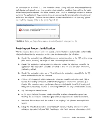 CHAPTER 3 System Mechanisms 243
the application and its various DLLs have now been fulfilled. During execution, delayed dependencies
(called delay load), as well as run-time operations (such as calling LoadLibrary) can call into the loader
and essentially repeat the same tasks. Note, however, that a failure in these steps will result in an error
launching the application if they are done during process startup. For example, attempting to run an
application that requires a function that isn’t present in the current version of the operating system
can result in a message similar to the one in Figure 3-32.
FIGURE 3-32 Dialog box shown when a required (imported) function is not present in a DLL
Post-Import Process Initialization
After the required dependencies have been loaded, several initialization tasks must be performed to
fully finalize launching the application. In this phase, the loader will do the following:
1. Check if the application is a .NET application, and redirect execution to the .NET runtime entry
point instead, assuming the image has been validated by the framework.
2. Check if the application itself requires relocation, and process the relocation entries for the
application. If the application cannot be relocated, or does not have relocation information,
the loading will fail.
3. Check if the application makes use of TLS, and look in the application executable for the TLS
entries it needs to allocate and configure.
4. If this is a Windows application, the Windows subsystem thread-initialization thunk code is
located after loading kernel32.dll, and the Authz/AppLocker enforcement is enabled. (See
Chapter 6 for more information on Software Restriction Policies.) If Kernel32.dll is not found,
the system is presumably assumed to be running in MinWin and only Kernelbase.dll is loaded.
5. Any static imports are now loaded.
6. At this point, the initial debugger breakpoint will be hit when using a debugger such as
WinDbg. This is where you had to type g to continue execution in the earlier experiments.
7. Make sure that the application will be able to run properly if the system is a multiprocessor
system.
8. Set up the default data execution prevention (DEP) options, including for exception-chain
validation, also called “software” DEP. (See Chapter 10 in Part 2 for more information on DEP.)
 