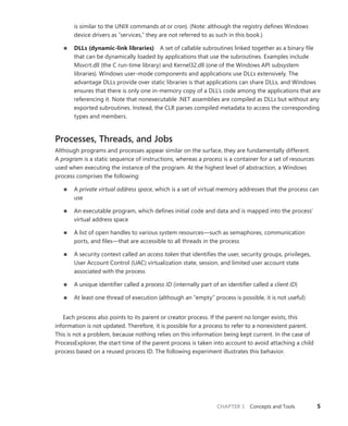 CHAPTER 1 Concepts and Tools 5
is similar to the UNIX commands at or cron). (Note: although the registry defines Windows
device drivers as “services,” they are not referred to as such in this book.)
■
■ DLLs (dynamic-link libraries) A set of callable subroutines linked together as a binary file
that can be dynamically loaded by applications that use the subroutines. Examples include
­
Msvcrt.dll (the C run-time library) and Kernel32.dll (one of the Windows API ­
subsystem
­
libraries). Windows user-mode components and applications use DLLs extensively. The
­
advantage DLLs provide over static libraries is that applications can share DLLs, and Windows
ensures that there is only one in-memory copy of a DLL’s code among the applications that are
referencing it. Note that nonexecutable .NET assemblies are compiled as DLLs but without any
exported subroutines. Instead, the CLR parses ­
compiled metadata to access the corresponding
types and members.
Processes, Threads, and Jobs
Although programs and processes appear similar on the surface, they are fundamentally different.
A program is a static sequence of instructions, whereas a process is a container for a set of resources
used when executing the instance of the program. At the highest level of abstraction, a Windows
process comprises the following:
■
■ A private virtual address space, which is a set of virtual memory addresses that the process can
use
■
■ An executable program, which defines initial code and data and is mapped into the process’
virtual address space
■
■ A list of open handles to various system resources—such as semaphores, communication
ports, and files—that are accessible to all threads in the process
■
■ A security context called an access token that identifies the user, security groups, privileges,
User Account Control (UAC) virtualization state, session, and limited user account state
­
associated with the process
■
■ A unique identifier called a process ID (internally part of an identifier called a client ID)
■
■ At least one thread of execution (although an “empty” process is possible, it is not useful)
Each process also points to its parent or creator process. If the parent no longer exists, this
­
information is not updated. Therefore, it is possible for a process to refer to a nonexistent parent.
This is not a problem, because nothing relies on this information being kept current. In the case of
­
ProcessExplorer, the start time of the parent process is taken into account to avoid attaching a child
process based on a reused process ID. The following experiment illustrates this behavior.
 