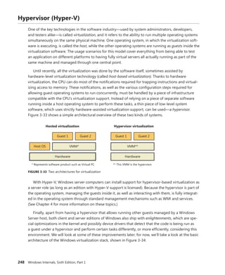 248 Windows Internals, Sixth Edition, Part 1
Hypervisor (Hyper-V)
One of the key technologies in the software industry—used by system administrators, developers,
and testers alike—is called virtualization, and it refers to the ability to run multiple operating systems
simultaneously on the same physical machine. One operating system, in which the virtualization soft-
ware is executing, is called the host, while the other operating systems are running as guests inside the
virtualization software. The usage scenarios for this model cover everything from being able to test
an application on different platforms to having fully virtual servers all actually running as part of the
same machine and managed through one central point.
Until recently, all the virtualization was done by the software itself, sometimes assisted by
­
hardware-level virtualization technology (called host-based virtualization). Thanks to hardware
­
virtualization, the CPU can do most of the notifications required for trapping instructions and virtual-
izing access to memory. These notifications, as well as the various configuration steps required for
allowing guest operating systems to run concurrently, must be handled by a piece of infrastructure
compatible with the CPU’s virtualization support. Instead of relying on a piece of separate software
running inside a host operating system to perform these tasks, a thin piece of low-level system
software, which uses strictly hardware-assisted virtualization support, can be used—a hypervisor.
­
Figure 3-33 shows a simple architectural overview of these two kinds of systems.
Guest 2
Guest 1
Host OS VMM*
Hardware
Hosted virtualization
* Represents software product such as Virtual PC
Guest 2
Guest 1
VMM**
Hardware
Hypervisor virtualization
** This VMM is the hypervisor.
FIGURE 3-33 Two architectures for virtualization
With Hyper-V, Windows server computers can install support for hypervisor-based virtualization as
a server role (as long as an edition with Hyper-V support is licensed). Because the hypervisor is part of
the operating system, managing the guests inside it, as well as interacting with them, is fully integrat-
ed in the operating system through standard management mechanisms such as WMI and services.
(See Chapter 4 for more information on these topics.)
Finally, apart from having a hypervisor that allows running other guests managed by a Windows
Server host, both client and server editions of Windows also ship with enlightenments, which are spe-
cial optimizations in the kernel and possibly device drivers that detect that the code is being run as
a guest under a hypervisor and perform certain tasks differently, or more efficiently, considering this
environment. We will look at some of these improvements later; for now, we’ll take a look at the basic
architecture of the Windows virtualization stack, shown in Figure 3-34.
 