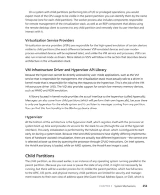 CHAPTER 3 System Mechanisms 251
On a system with child partitions performing lots of I/O or privileged operations, you would
­
expect most of the CPU usage to be visible in the parent partition: you can identify them by the name
Vmwp.exe (one for each child partition). The worker process also includes components responsible
for remote management of the virtualization stack, as well as an RDP component that allows using
the remote desktop client to connect to any child partition and remotely view its user interface and
interact with it.
Virtualization Service Providers
Virtualization service providers (VSPs) are responsible for the high-speed emulation of certain devices
visible to child partitions (the exact difference between VSP-emulated devices and user-mode–­
process-emulated devices will be explained later), and unlike the VM service and processes, VSPs can
also run in kernel mode as drivers. More detail on VSPs will follow in the section that describes device
architecture in the virtualization stack.
VM Infrastructure Driver and Hypervisor API Library
Because the hypervisor cannot be directly accessed by user-mode applications, such as the VM
­
service that is responsible for management, the virtualization stack must actually talk to a driver in
kernel mode that is responsible for relaying the requests to the hypervisor. This is the job of the VM
infrastructure driver (VID). The VID also provides support for certain low-memory memory devices,
such as MMIO and ROM emulation.
A library located in kernel mode provides the actual interface to the hypervisor (called hypercalls).
Messages can also come from child partitions (which will perform their own hypercalls), because there
is only one hypervisor for the whole system and it can listen to messages coming from any partition.
You can find this functionality in the Winhv.sys device driver.
Hypervisor
At the bottom of the architecture is the hypervisor itself, which registers itself with the processor at
system boot-up time and provides its services for the stack to use (through the use of the hypercall
interface). This early initialization is performed by the hvboot.sys driver, which is configured to start
early on during a system boot. Because Intel and AMD processors have slightly differing implementa-
tions of hardware-assisted virtualization, there are actually two different hypervisors—the correct one
is selected at boot-up time by querying the processor through CPUID instructions. On Intel systems,
the Hvix64.exe binary is loaded, while on AMD systems, the Hvax64.exe image is used.
Child Partitions
The child partition, as discussed earlier, is an instance of any operating system running parallel to the
parent partition. (Because you can save or pause the state of any child, it might not necessarily be
running, but there will be a worker process for it.) Unlike the parent partition, which has full access
to the APIC, I/O ports, and physical memory, child partitions are limited for security and manage-
ment reasons to their own view of address space (the Guest Virtual Address Space, or GVA, which is
 