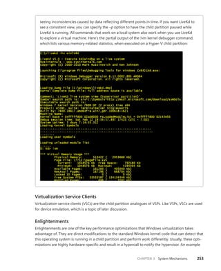 CHAPTER 3 System Mechanisms 253
seeing inconsistencies caused by data reflecting different points in time. If you want LiveKd to
see a consistent view, you can specify the –p option to have the child partition paused while
LiveKd is running. All commands that work on a local system also work when you use LiveKd
to explore a virtual machine. Here’s the partial output of the !vm kernel debugger command,
which lists various memory-related statistics, when executed on a Hyper-V child partition:
Virtualization Service Clients
Virtualization service clients (VSCs) are the child partition analogues of VSPs. Like VSPs, VSCs are used
for device emulation, which is a topic of later discussion.
Enlightenments
Enlightenments are one of the key performance optimizations that Windows virtualization takes
advantage of. They are direct modifications to the standard Windows kernel code that can detect that
this operating system is running in a child partition and perform work differently. Usually, these opti-
mizations are highly hardware-specific and result in a hypercall to notify the hypervisor. An example
 