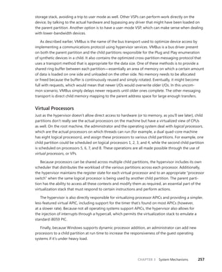CHAPTER 3 System Mechanisms 257
storage stack, avoiding a trip to user mode as well. Other VSPs can perform work directly on the
device, by talking to the actual hardware and bypassing any driver that might have been loaded on
the parent partition. Another option is to have a user-mode VSP, which can make sense when dealing
with lower-bandwidth devices.
As described earlier, VMBus is the name of the bus transport used to optimize device access by
implementing a communications protocol using hypervisor services. VMBus is a bus driver present
on both the parent partition and the child partitions responsible for the Plug and Play enumeration
of synthetic devices in a child. It also contains the optimized cross-partition messaging protocol that
uses a transport method that is appropriate for the data size. One of these methods is to provide a
shared ring buffer between each partition—essentially an area of memory on which a certain amount
of data is loaded on one side and unloaded on the other side. No memory needs to be allocated
or freed because the buffer is continuously reused and simply rotated. Eventually, it might become
full with requests, which would mean that newer I/Os would overwrite older I/Os. In this uncom-
mon ­
scenario, VMBus simply delays newer requests until older ones complete. The other messaging
­
transport is direct child memory mapping to the parent address space for large enough transfers.
Virtual Processors
Just as the hypervisor doesn’t allow direct access to hardware (or to memory, as you’ll see later), child
partitions don’t really see the actual processors on the machine but have a virtualized view of CPUs
as well. On the root machine, the administrator and the operating system deal with logical processors,
which are the actual processors on which threads can run (for example, a dual quad-core machine
has eight logical processors), and assign these processors to various child partitions. For example, one
child partition could be scheduled on logical processors 1, 2, 3, and 4, while the second child partition
is scheduled on processors 5, 6, 7, and 8. These operations are all made possible through the use of
virtual processors, or VPs.
Because processors can be shared across multiple child partitions, the hypervisor includes its own
scheduler that distributes the workload of the various partitions across each processor. Additionally,
the hypervisor maintains the register state for each virtual processor and to an appropriate “processor
switch” when the same logical processor is being used by another child partition. The parent parti-
tion has the ability to access all these contexts and modify them as required, an essential part of the
virtualization stack that must respond to certain instructions and perform actions.
The hypervisor is also directly responsible for virtualizing processor APICs and providing a ­
simpler,
less-featured virtual APIC, including support for the timer that’s found on most APICs (however,
at a slower rate). Because not all operating systems support APICs, the hypervisor also allows for
the ­
injection of interrupts through a hypercall, which permits the virtualization stack to emulate a
­
standard i8059 PIC.
Finally, because Windows supports dynamic processor addition, an administrator can add new
processors to a child partition at run time to increase the responsiveness of the guest operating
­
systems if it’s under heavy load.
 