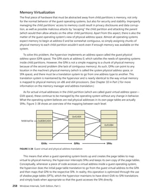 258 Windows Internals, Sixth Edition, Part 1
Memory Virtualization
The final piece of hardware that must be abstracted away from child partitions is memory, not only
for the normal behavior of the guest operating systems, but also for security and stability. Improperly
managing the child partitions’ access to memory could result in privacy disclosures and data corrup-
tion, as well as possible malicious attacks by “escaping” the child partition and attacking the parent
(which would then allow attacks on the other child partitions). Apart from this aspect, there is also the
matter of the guest operating system’s view of physical address space. Almost all operating systems
expect memory to begin at address 0 and be somewhat contiguous, so simply assigning chunks of
physical memory to each child partition wouldn’t work even if enough memory was available on the
system.
To solve this problem, the hypervisor implements an address space called the guest ­physical
­address space (GPA space). The GPA starts at address 0, which satisfies the needs of operating systems
inside child partitions. However, the GPA is not a simple mapping to a chunk of physical memory
because of the second problem (the lack of contiguous memory). As such, GPAs can point to any
location in the machine’s physical memory (which is called the system physical address space, or
SPA space), and there must be a translation system to go from one address type to another. This
­
translation system is maintained by the hypervisor and is nearly identical to the way virtual memory
is mapped to physical memory on x86 and x64 processors. (See Chapter 10 in Part 2 for more
­
information on the memory manager and address translation.)
As for actual virtual addresses in the child partition (which are called guest virtual address space—
GVA space), these continue to be managed by the operating system without any change in behavior.
What the operating system believes are real physical addresses in its own page tables are actually
SPAs. Figure 3-38 shows an overview of the mapping between each level.
0x80841404
0x41404
0x910B4
NtWriteFile
GVAs SPAs
GPAs
FIGURE 3-38 Guest virtual and physical address translation
This means that when a guest operating system boots up and creates the page tables to map
virtual to physical memory, the hypervisor intercepts SPAs and keeps its own copy of the page tables.
Conceptually, whenever a piece of code accesses a virtual address inside a guest operating system,
the hypervisor does the initial page table translation to go from the guest virtual address to the GPA
and then maps that GPA to the respective SPA. In reality, this operation is optimized through the use
of shadow page tables (SPTs), which the hypervisor maintains to have direct GVA-to-SPA translations
and simply loads when appropriate so that the guest accesses the SPA directly.
 