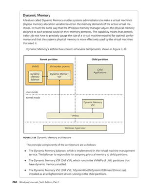 260 Windows Internals, Sixth Edition, Part 1
Dynamic Memory
A feature called Dynamic Memory enables systems administrators to make a virtual machine’s
physical memory allocation variable based on the memory demands of the active virtual ma-
chines, in much the same way that the Windows memory manager adjusts the physical memory
assigned to each process based on their memory demands. The capability means that adminis-
trators do not have to precisely gauge the size of a virtual machine required for optimal perfor-
mance and that the system’s physical memory is more effectively used by the virtual machines
that need it.
Dynamic Memory’s architecture consists of several components, shown in Figure 3-39.
User mode
Kernel mode
Child partition
VMBus
VM worker process
Parent partition
Child
Applications
Dynamic Memory
VSC
Windows hypervisor
Dynamic Memory
VSP
VMMS
Dynamic
Memory
Balancer
FIGURE 3-39 Dynamic Memory architecture
The principle components of the architecture are as follows:
■
■ The Dynamic Memory balancer, which is implemented in the virtual machine management
service. The balancer is responsible for assigning physical memory to child partitions.
■
■ The Dynamic Memory VSP (DM VSP), which runs in the VMWPs of child partitions that
have dynamic memory enabled.
■
■ The Dynamic Memory VSC (DM VSC, %SystemRoot%System32DriversDmvsc.sys),
­
installed as an enlightenment driver running in the child partitions.
 