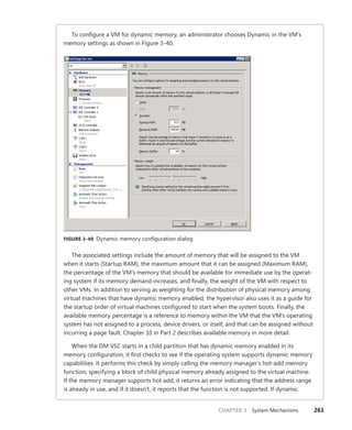 CHAPTER 3 System Mechanisms 261
To configure a VM for dynamic memory, an administrator chooses Dynamic in the VM’s
memory settings as shown in Figure 3-40.
FIGURE 3-40 Dynamic memory configuration dialog
The associated settings include the amount of memory that will be assigned to the VM
when it starts (Startup RAM), the maximum amount that it can be assigned (Maximum RAM),
the percentage of the VM’s memory that should be available for immediate use by the operat-
ing system if its memory demand increases, and finally, the weight of the VM with respect to
other VMs. In addition to serving as weighting for the distribution of physical memory among
virtual machines that have dynamic memory enabled, the hypervisor also uses it as a guide for
the startup order of virtual machines configured to start when the system boots. Finally, the
available memory percentage is a reference to memory within the VM that the VM’s operating
system has not assigned to a process, device drivers, or itself, and that can be assigned without
incurring a page fault. Chapter 10 in Part 2 describes available memory in more detail.
When the DM VSC starts in a child partition that has dynamic memory enabled in its
memory configuration, it first checks to see if the operating system supports dynamic memory
capabilities. It performs this check by simply calling the memory manager’s hot-add memory
function, specifying a block of child physical memory already assigned to the virtual machine.
If the memory manager supports hot add, it returns an error indicating that the address range
is already in use, and if it doesn’t, it reports that the function is not supported. If dynamic
 