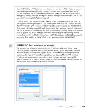 CHAPTER 3 System Mechanisms 263
the child DM VSC over VMBUS of the amount to remove and the DM VSC balloons its memory
usage by allocating physical memory from the system using the MmAllocatePagesForMdlEx
function. It retrieves the allocated GPAs and sends that back to the WP, which passes them to
the Hyper-V memory manager. The Hyper-V memory manager then converts the GPAs to SPAs
and adds the memory to its free memory pool.
If it’s a memory add operation, the WP asks the Hyper-V memory manager first if the VM
has any physical memory assigned to it but currently allocated by the VSC’s balloon. If it does,
the WP retrieves the GPAs for an amount that should be unballooned and asks the VSC to free
those pages, making them available again for use by the VM’s operating system. If the amount
that can be released by unballooning falls short of the amount of physical memory the balancer
wants to give the VM, it asks the Hyper-V memory manager to give the remaining amount
from its free memory pool to the child partition via Windows support for hot-add memory and
reports the GPAs it added to the WP, which in turn relays them to the child’s DM VSC.
EXPERIMENT: Watching Dynamic Memory
You can watch the behavior of Dynamic Memory by configuring Dynamic Memory for a
VM running a 64-bit Dynamic Memory-compatible operating system, such as Windows 7 or
­
Windows Server 2008 R2. Hyper-V exposes several Dynamic Memory–related performance
counters under Hyper-V Dynamic Memory Balancer and Dynamic Memory VM. Counters
­
include the amount of memory assigned to a guest, the guest operating system–visible
memory (the amount of memory it thinks it has), its current and average memory pressure, and
the amount of memory added and removed over time:
 