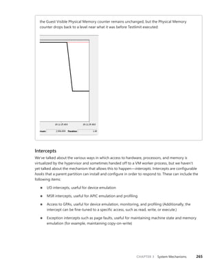 CHAPTER 3 System Mechanisms 265
the Guest Visible Physical Memory counter remains unchanged, but the Physical Memory
­
counter drops back to a level near what it was before Testlimit executed:
Intercepts
We’ve talked about the various ways in which access to hardware, processors, and memory is
­
virtualized by the hypervisor and sometimes handed off to a VM worker process, but we haven’t
yet talked about the mechanism that allows this to happen—intercepts. Intercepts are configurable
hooks that a parent partition can install and configure in order to respond to. These can include the
­following items:
■
■ I/O intercepts, useful for device emulation
■
■ MSR intercepts, useful for APIC emulation and profiling
■
■ Access to GPAs, useful for device emulation, monitoring, and profiling (Additionally, the
­
intercept can be fine-tuned to a specific access, such as read, write, or execute.)
■
■ Exception intercepts such as page faults, useful for maintaining machine state and memory
emulation (for example, maintaining copy-on-write)
 
