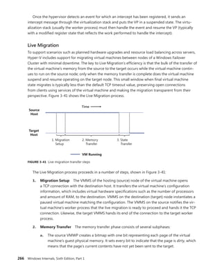266 Windows Internals, Sixth Edition, Part 1
Once the hypervisor detects an event for which an intercept has been registered, it sends an
­
intercept message through the virtualization stack and puts the VP in a suspended state. The virtu-
alization stack (usually the worker process) must then handle the event and resume the VP (typically
with a modified register state that reflects the work performed to handle the intercept).
Live Migration
To support scenarios such as planned hardware upgrades and resource load balancing across ­
servers,
Hyper-V includes support for migrating virtual machines between nodes of a Windows Failover
­
Cluster with minimal downtime. The key to Live Migration’s efficiency is that the bulk of the transfer of
the virtual machine’s memory from the source to the target occurs while the virtual machine contin-
ues to run on the source node; only when the memory transfer is complete does the virtual machine
suspend and resume operating on the target node. This small window when final virtual machine
state migrates is typically less than the default TCP timeout value, preserving open connections
from clients using services of the virtual machine and making the migration transparent from their
­
perspective. Figure 3-41 shows the Live Migration process.
Source
Host
1. Migration
Setup
Target
Host
2. Memory
Transfer
3. State
Transfer
Time
VM Running
FIGURE 3-41 Live migration transfer steps
The Live Migration process proceeds in a number of steps, shown in Figure 3-41:
1. Migration Setup The VMMS of the hosting (source) node of the virtual machine opens
a TCP connection with the destination host. It transfers the virtual machine’s configuration
information, which includes virtual hardware specifications such as the number of processors
and amount of RAM, to the destination. VMMS on the destination (target) node instantiates a
paused virtual machine matching the configuration. The VMMS on the source notifies the vir-
tual machine’s worker process that the live migration is ready to proceed and hands it the TCP
connection. Likewise, the target VMMS hands its end of the connection to the target worker
process.
2. Memory Transfer The memory transfer phase consists of several subphases:
a. The source VMWP creates a bitmap with one bit representing each page of the virtual
machine’s guest physical memory. It sets every bit to indicate that the page is dirty, which
means that the page’s current contents have not yet been sent to the target.
 