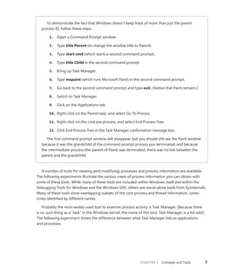 CHAPTER 1 Concepts and Tools 7
To demonstrate the fact that Windows doesn’t keep track of more than just the parent
­
process ID, follow these steps:
1. Open a Command Prompt window.
2. Type title Parent (to change the window title to Parent).
3. Type start cmd (which starts a second command prompt).
4. Type title Child in the second command prompt.
5. Bring up Task Manager.
6. Type mspaint (which runs Microsoft Paint) in the second command prompt.
7. Go back to the second command prompt and type exit. (Notice that Paint remains.)
8. Switch to Task Manager.
9. Click on the Applications tab.
10. Right-click on the Parent task, and select Go To Process.
11. Right-click on this cmd.exe process, and select End Process Tree.
12. Click End Process Tree in the Task Manager confirmation message box.
The first command prompt window will disappear, but you should still see the Paint window
because it was the grandchild of the command prompt process you terminated; and because
the intermediate process (the parent of Paint) was terminated, there was no link between the
parent and the grandchild.
A number of tools for viewing (and modifying) processes and process information are available.
The following experiments illustrate the various views of process information you can obtain with
some of these tools. While many of these tools are included within Windows itself and within the
Debugging Tools for Windows and the Windows SDK, others are stand-alone tools from Sysinternals.
Many of these tools show overlapping subsets of the core process and thread information, some-
times identified by different names.
Probably the most widely used tool to examine process activity is Task Manager. (Because there
is no such thing as a “task” in the Windows kernel, the name of this tool, Task Manager, is a bit odd.)
The following experiment shows the difference between what Task Manager lists as applications
and processes.
 