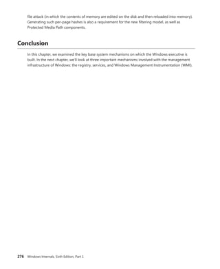 276 Windows Internals, Sixth Edition, Part 1
file attack (in which the contents of memory are edited on the disk and then reloaded into ­
memory).
Generating such per-page hashes is also a requirement for the new filtering model, as well as
­
Protected Media Path components.
Conclusion
In this chapter, we examined the key base system mechanisms on which the Windows executive is
built. In the next chapter, we’ll look at three important mechanisms involved with the management
infrastructure of Windows: the registry, services, and Windows Management Instrumentation (WMI).
 