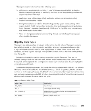 CHAPTER 4 Management Mechanisms 279
The registry is commonly modified in the following cases:
■
■ Although not a modification, the registry’s initial structure and many default settings are
defined by a prototype version of the registry that ships on the Windows setup media that is
copied onto a new installation.
■
■ Application setup utilities create default application settings and settings that reflect
­
installation configuration choices.
■
■ During the installation of a device driver, the Plug and Play system creates settings in the
­
registry that tell the I/O manager how to start the driver and creates other settings that con-
figure the driver’s operation. (See Chapter 8, “I/O System,” in Part 2 for more information on
how device drivers are installed.)
■
■ When you change application or system settings through user interfaces, the changes are
often stored in the registry.
Registry Data Types
The registry is a database whose structure is similar to that of a disk volume. The registry contains
keys, which are similar to a disk’s directories, and values, which are comparable to files on a disk.
A key is a container that can consist of other keys (subkeys) or values. Values, on the other hand,
store data. Top-level keys are root keys. Throughout this section, we’ll use the words subkey and key
­
interchangeably.
Both keys and values borrow their naming convention from the file system. Thus, you can
­
uniquely identify a value with the name mark, which is stored in a key called trade, with the name
trademark. One exception to this naming scheme is each key’s unnamed value. Regedit displays the
unnamed value as (Default).
Values store different kinds of data and can be one of the 12 types listed in Table 4-1. The majority
of registry values are REG_DWORD, REG_BINARY, or REG_SZ. Values of type REG_DWORD can store
numbers or Booleans (on/off values); REG_BINARY values can store numbers larger than 32 bits or raw
data such as encrypted passwords; REG_SZ values store strings (Unicode, of course) that can represent
elements such as names, file names, paths, and types.
TABLE 4-1 Registry Value Types
Value Type Description
REG_NONE No value type
REG_SZ Fixed-length Unicode string
REG_EXPAND_SZ Variable-length Unicode string that can have embedded
environment variables
REG_BINARY Arbitrary-length binary data
 